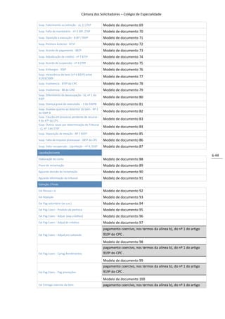 Câmara dos Solicitadores – Colégio de Especialidade

Susp. Falecimento ou extinção - a), 1) 276º        Modelo de documento 69
Susp. Falta de mandatário - nº 3 39º, 276º         Modelo de documento 70
Susp. Oposição à execução - 818º / 930º            Modelo de documento 71
Susp. Penhora Anterior - 871º                      Modelo de documento 72
Susp. Acordo de pagamento - 882º                   Modelo de documento 73
Susp. Adjudicação de crédito - nº 7 875º           Modelo de documento 74
Susp. Acordo de suspensão - nº 4 279º              Modelo de documento 75
Susp. Embargos - 356º                              Modelo de documento 76
Susp. Inexistência de bens (nº 6 833º) antes
31/03/2009
                                                   Modelo de documento 77
Susp. Insolvencia - 870º do CPC                    Modelo de documento 78
Susp. Insolvencia - 88 do CIRE                     Modelo de documento 79
Susp. Diferimento da desocupação - b), nº 1 do
930º
                                                   Modelo de documento 80
Susp. Doença grave do executado - 3 do 930ºB       Modelo de documento 81
Susp. Duvidas quanto ao detentor do bem - Nº 2
do 930º B
                                                   Modelo de documento 82
Susp. Caução em processo pendente de recurso -
4 do 47º do CPC
                                                   Modelo de documento 83
Susp. Outros casos por determinação do Tribunal
- c), nº 1 do 276º
                                                   Modelo de documento 84
Susp. Separação de meação - Nº 7 825º              Modelo de documento 85
Susp. Falta de impulso processual - 285º do CPC    Modelo de documento 86
Susp. Valor recuperado - Liquidação - nº 4, 916º   Modelo de documento 87
Liquidação/conta
                                                                                                                    6-44
Elaboração de conta                                Modelo de documento 88
Prazo de reclamação                                Modelo de documento 89
Aguarda decisão de reclamação                      Modelo de documento 90
Aguarda informação do tribunal                     Modelo de documento 91
Extinção / Findo

Ext Recusa r.e.                                    Modelo de documento 92
Ext Rejeição                                       Modelo de documento 93
Ext Pag voluntário (ao a.e.)                       Modelo de documento 94
Ext Pag Coerc - Produto da penhora                 Modelo de documento 95
Ext Pag Coerc - Adjud (exp créditos)               Modelo de documento 96
Ext Pag Coerc - Adjud de créditos                  Modelo de documento 97
                                                   pagamento coercivo, nos termos da alínea b), do nº 1 do artigo
Ext Pag Coerc - Adjud pro solvendo                 919º do CPC .

                                                   Modelo de documento 98
                                                   pagamento coercivo, nos termos da alínea b), do nº 1 do artigo
Ext Pag Coerc - Consg Rendimentos                  919º do CPC .
                                                   Modelo de documento 99
                                                   pagamento coercivo, nos termos da alínea b), do nº 1 do artigo
Ext Pag Coerc - Pag prestações                     919º do CPC .
                                                   Modelo de documento 100
Ext Entrega coerciva do bem                        pagamento coercivo, nos termos da alínea b), do nº 1 do artigo
 