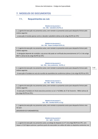 Câmara dos Solicitadores – Colégio de Especialidade



7. MODELOS DE DOCUMENTOS

    7.1.         Requerimentos ao Juiz


                                           Modelo de documento 1
                                       Juiz - RDL - Subsidiário 812ºD, a)
*…+, agente de execução nos presentes autos, vem remeter os presentes autos para despacho liminar pelo
motivo seguinte:
- a execução é movida apenas contra o devedor subsidiário (alínea a) do artigo 812ºD do CPC)



                                             Modelo de documento 2
                                     Juiz - RDL - Depen Condição 812ºD, b)

*…+, agente de execução nos presentes autos, vem remeter os presentes autos para despacho liminar pelo
motivo seguinte:
- A obrigação depende de condição, cuja prova não pode ser verificada documentalmente (nº 2 e 3 do artigo
804.º e alínea b) do artigo 812ºD do CPC)



                                            Modelo de documento 3
                                    Juiz - RDL - Acta condomínio - 812ºD, c)

*…+, agente de execução nos presentes autos, vem remeter os presentes autos para despacho liminar pelo        7-47
motivo seguinte:
- A execução é fundada em acta da reunião da assembleia de condóminos (alínea c) do artigo 812ºD do CPC)



                                           Modelo de documento 4
                                         Juiz - RDL - NRAU - 812ºD, d)
*…+, agente de execução nos presentes autos, vem remeter os presentes autos para despacho liminar pelo
motivo seguinte:
- A execução é fundada em título executivo previsto na Lei n.º 6/2006, de 27 de Fevereiro - NRAU (alínea d)
do artigo 812ºD do CPC);



                                            Modelo de documento 5
                                       Juiz - RDL - Duvidas 812ºD, e) f) g)

*…+, agente de execução nos presentes autos, vem remeter os presentes autos para despacho liminar uma
vez que:
[DESCREVER OS FUNDAMENTOS]



                                           Modelo de documento 6
                                            Juiz - sigilo – bancário

*…+, agente de execução nos presentes autos, ao abrigo do disposto no nº 1 do artigo 861ºA do CPC, vem
requer a V.Exª digne autorizar a penhora parte do executado nos saldos de todos os depósitos existentes nas
 