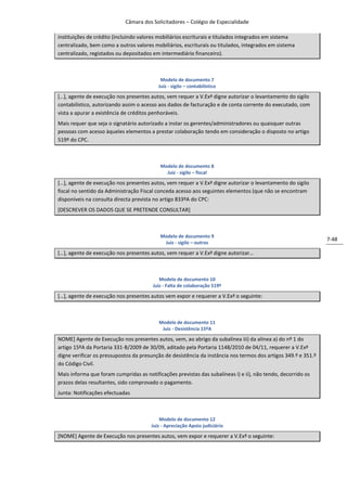 Câmara dos Solicitadores – Colégio de Especialidade

instituições de crédito (incluindo valores mobiliários escriturais e titulados integrados em sistema
centralizado, bem como a outros valores mobiliários, escriturais ou titulados, integrados em sistema
centralizado, registados ou depositados em intermediário financeiro).



                                           Modelo de documento 7
                                          Juiz - sigilo – contabilístico

*…+, agente de execução nos presentes autos, vem requer a V.Exª digne autorizar o levantamento do sigilo
contabilístico, autorizando assim o acesso aos dados de facturação e de conta corrente do executado, com
vista a apurar a existência de créditos penhoráveis.
Mais requer que seja o signatário autorizado a instar os gerentes/administradores ou quaisquer outras
pessoas com acesso àqueles elementos a prestar colaboração tendo em consideração o disposto no artigo
519º do CPC.



                                           Modelo de documento 8
                                             Juiz - sigilo – fiscal

*…+, agente de execução nos presentes autos, vem requer a V.Exª digne autorizar o levantamento do sigilo
fiscal no sentido da Administração Fiscal conceda acesso aos seguintes elementos (que não se encontram
disponíveis na consulta directa prevista no artigo 833ºA do CPC:
[DESCREVER OS DADOS QUE SE PRETENDE CONSULTAR]



                                           Modelo de documento 9
                                                                                                                7-48
                                            Juiz - sigilo – outros

*…+, agente de execução nos presentes autos, vem requer a V.Exª digne autorizar…



                                           Modelo de documento 10
                                        Juiz - Falta de colaboração 519º

*…+, agente de execução nos presentes autos vem expor e requerer a V.Exª o seguinte:



                                          Modelo de documento 11
                                           Juiz - Desistência 15ºA

NOME] Agente de Execução nos presentes autos, vem, ao abrigo da subalínea iii) da alínea a) do nº 1 do
artigo 15ºA da Portaria 331-B/2009 de 30/09, aditado pela Portaria 1148/2010 de 04/11, requerer a V.Exª
digne verificar os pressupostos da presunção de desistência da instância nos termos dos artigos 349.º e 351.º
do Código Civil.
Mais informa que foram cumpridas as notificações previstas das subalíneas i) e ii), não tendo, decorrido os
prazos delas resultantes, sido comprovado o pagamento.
Junta: Notificações efectuadas



                                           Modelo de documento 12
                                       Juiz - Apreciação Apoio judiciário

[NOME] Agente de Execução nos presentes autos, vem expor e requerer a V.Exª o seguinte:
 