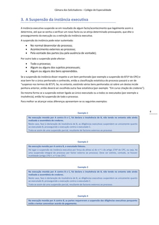 Câmara dos Solicitadores – Colégio de Especialidade


3. A Suspensão da instância executiva
A instância executiva suspende-se em resultado de algum facto/acontecimento que legalmente assim o
determine, até que se venha a verificar um novo facto ou se atinja determinado pressuposto, que dite o
prosseguimento da execução ou a extinção da instância executiva.
A suspensão da instância pode estar sustentada:
         No normal desenrolar do processo;
         Acontecimento externos ao processo;
         Pela vontade das partes (ou pela ausência de vontade);
Por outro lado a suspensão pode afectar:
         Todo o processo;
         Algum ou alguns dos sujeitos processuais;
         Algum ou alguns dos bens apreendidos.
Se a suspensão da instância disser respeito a um bem penhorado (por exemplo a suspensão do 871º do CPC) e
esse bem for o único penhorado e conhecido, então a classificação estatística do processo passará a ser de
“suspenso nos termos do 871º). Se, no entanto, existindo vários bens penhorados só sobre um destes incide
penhora anterior, então deverá ser escolhida outra fase estatística (por exemplo “Em curso citação de credores”).
Da mesma forma se a suspensão estiver ligada ao único executado ou a todos os executados (por exemplo a
insolvência), então há suspensão de todo o processo.
Para melhor se alcançar estas diferenças apresentam-se os seguintes exemplos:


                                                                                                                         4
                                                         Exemplo 1
        Na execução movida por A contra B e C, foi declara a insolvência de B, não tendo no entanto sido ainda
        realizada a assembleia de credores.
        Neste caso, face à declaração de insolvência de B, as diligências executivas suspendem-se unicamente quanto
        ao executado B, prosseguindo a execução contra o executado C.
        Trata-se assim de uma suspensão parcial, resultante de factores externos ao processo



                                                         Exemplo 2
        Na execução movida por A contra B, o executado faleceu.
        Há lugar à suspensão da instância executiva por força da alínea a) do n.º 1 do artigo 276º do CPC, ou seja, há
        uma suspensão integral do processo por factor externo ao processo. Deve ser extinto, contudo, se houver
        inutilidade (artigo 276.º, n.º 3 do CPC)



                                                         Exemplo 3
        Na execução movida por A contra B e C, foi declara a insolvência de B, não tendo no entanto sido ainda
        realizada a assembleia de credores.
        Neste caso, face à declaração de insolvência de B, as diligências executivas suspendem-se unicamente quanto
        ao executado B, prosseguindo a execução contra o executado C.
        Trata-se assim de uma suspensão parcial, resultante de factores externos ao processo.



                                                         Exemplo 4
        Na execução movida por A contra B, as partes requereram a suspensão das diligências executivas porquanto
        estão a tentar concretizar acordo de pagamento.
 