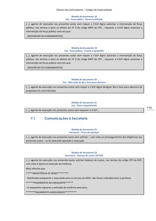 Câmara dos Solicitadores – Colégio de Especialidade

                                            Modelo de documento 18
                                    Juiz - força pública - Receio justificado

*…+, agente de execução nos presentes autos vem requer a V.Exª digne autorizar a intervenção de força
pública, nos termos e para os efeitos do nº 3 do artigo 840º do CPC , requerer a V.Exª digne autorizar a
intervenção da força pública uma vez que:
- [DESCREVER OS FUNDAMENTOS].



                                            Modelo de documento 19
                                   Juiz - força pública - Veiculo a apreender

*…+, agente de execução nos presentes autos vem requer a V.Exª digne autorizar a intervenção de força
pública, nos termos e para os efeitos do nº 3 do artigo 840º do CPC , requerer a V.Exª digne autorizar a
intervenção da força pública uma vez que:
- [DESCREVER OS FUNDAMENTOS].



                                          Modelo de documento 20
                                 Juiz – Marcação de dia e hora para abertura

*…+, agente de execução nos presentes autos vem requer a V.Exª digne designar dia e hora para abertura de
propostas em carta fechada.



                                          Modelo de documento 21
                                          Juiz - Outro requerimento
                                                                                                              7-50
*…+, agente de execução nos presentes autos vem requerer a V.Exª…


    7.1.         Comunicações à Secretaria


                                          Modelo de documento 22
                                        Secretaria – Prazo de oposição

*…+, agente de execução nos presentes autos vem solicitar – com vista ao prosseguimento das diligências nos
presentes autos – se foi deduzida oposição à execução.



                                          Modelo de documento 23
                                    Secretaria – Balanço de custas 29º RCP

*…+, agente de execução nos presentes autos solicitar balanço de custas, nos termos do artigo 29º do RCP,
com vista à oportuna extinção da instância.
Mais informa que:
*****INEXISTÊNCIA DE BENS*********
- Notificados exequente e executado para os termos do 833º, não foram indicados bens à penhora.
******PAGAMENTO AO EXEQUENTE******
- O exequente requereu a extinção da instância executiva.
*******PAGAMENTO ASSEGURADO*********
 