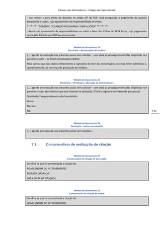 Câmara dos Solicitadores – Colégio de Especialidade

- nos termos e para efeito do disposto no artigo 25º do RCP, está assegurado o pagamento da quantia
exequenda e custas, cujo apuramento de responsabilidade se anexa.
*********DEPÓSITO DE SANÇÃO PECUNIÁRIA COMPULSÓRIA**********
- Resulta do apuramento de responsabilidade um saldo a favor dos Cofres de XXXX Euros, cujo pagamento
nesta data foi feito por DUC xxx xxx xxx xxxx.



                                            Modelo de documento 24
                                       Secretaria – Reclamações de créditos

*…+, agente de execução nos presentes autos vem solicitar – com vista ao prosseguimento das diligências nos
presentes autos – se foram reclamados créditos.
Mais solicita que seja dado conhecimento à signatária do teor das reclamações, se estas foram admitidas e,
oportunamente, da sentença de graduação de créditos.



                                             Modelo de documento 25
                               Secretaria – Introdução / alteração de intervenientes

*…+, agente de execução nos presentes autos vem solicitar – com vista ao prosseguimento das diligências nos
presentes autos sem solicitar que seja inserido na aplicação CITIUS o seguinte interveniente processual:
Qualidade: Exequente/executado/mandatário
Nome:
Morada:
Nif:                                                                                                          7-51



                                           Modelo de documento 26
                                         Secretaria – outra comunicação

*…+, agente de execução nos presentes autos vem solicitar …




       7.1.       Comprovativos de realização de citação


                                           Modelo de documento 27
                                      Comprovativo de citação de executado

Certifica-se que foi concretizada a citação de:
NOME: [NOME DO INTERVENIENTE]
MORADA [MORADA ]
DATA [DATA DA CITAÇÃO]



                                           Modelo de documento 28
                                        Comprovativo de citação de credor

Certifica-se que foi concretizada a citação de:
NOME: [NOME DO INTERVENIENTE]
 