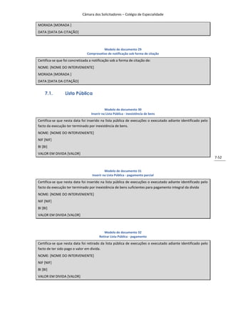 Câmara dos Solicitadores – Colégio de Especialidade

MORADA [MORADA ]
DATA [DATA DA CITAÇÃO]



                                          Modelo de documento 29
                                Comprovativo de notificação sob forma de citação

Certifica-se que foi concretizada a notificação sob a forma de citação de:
NOME: [NOME DO INTERVENIENTE]
MORADA [MORADA ]
DATA [DATA DA CITAÇÃO]


     7.1.        Lista Pública


                                            Modelo de documento 30
                                  Inserir na Lista Pública - inexistência de bens

Certifica-se que nesta data foi inserido na lista pública de execuções o executado adiante identificado pelo
facto da execução ter terminado por inexistência de bens.
NOME: [NOME DO INTERVENIENTE]
NIF [NIF]
BI [BI]
VALOR EM DIVIDA [VALOR]
                                                                                                               7-52


                                            Modelo de documento 31
                                   Inserir na Lista Pública - pagamento parcial

Certifica-se que nesta data foi inserido na lista pública de execuções o executado adiante identificado pelo
facto da execução ter terminado por inexistência de bens suficientes para pagamento integral da divida
NOME: [NOME DO INTERVENIENTE]
NIF [NIF]
BI [BI]
VALOR EM DIVIDA [VALOR]



                                           Modelo de documento 32
                                        Retirar Lista Pública - pagamento

Certifica-se que nesta data foi retirado da lista pública de execuções o executado adiante identificado pelo
facto de ter sido pago o valor em divida.
NOME: [NOME DO INTERVENIENTE]
NIF [NIF]
BI [BI]
VALOR EM DIVIDA [VALOR]
 