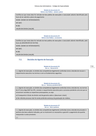 Câmara dos Solicitadores – Colégio de Especialidade

                                            Modelo de documento 33
                                      Retirar Lista Pública - adesão a plano

Certifica-se que nesta data foi retirado da lista pública de execuções o executado adiante identificado pelo
facto de ter aderido a plano de pagamento.
NOME: [NOME DO INTERVENIENTE]
NIF [NIF]
BI [BI]
VALOR EM DIVIDA [VALOR]



                                           Modelo de documento 34
                                       Retirar Lista Pública - erro/outros

Certifica-se que nesta data foi retirado da lista pública de execuções o executado adiante identificado, pelo
facto de [DESCREVER OS FACTOS]
NOME: [NOME DO INTERVENIENTE]
NIF [NIF]
BI [BI]
VALOR EM DIVIDA [VALOR]


       7.2.      Decisões do Agente de Execução


                                           Modelo de documento 35                                               7-53
                                             Dec a.e. - Recusa do R.E.

*…+, Agente de execução, no âmbito das competências legalmente conferidas toma a decisão de recusar o
requerimento executivo nos termos e com os fundamentos seguintes:




                                           Modelo de documento 36
                                       Dec a.e. - Remessa p pendente 832º 4

*…+, Agente de execução, no âmbito das competências legalmente conferidas toma a decisão de, nos termos
do nº 4 do artigo 832º do CPC, remeter o requerimento executivo para o processo pendente uma vez que se
encontram reunidos os respectivos pressupostos, ou seja:
a) O exequente é titular de direito real de garantia sobre o [descrever o bem]
b) No referido processo não foi ainda proferida sentença de graduação de créditos.



                                           Modelo de documento 37
                                            Dec a.e. – Bens a penhorar

*…+, Agente de execução, no âmbito das competências legalmente conferidas toma a decisão de proceder à
penhora dos bens adiante indicados, por se mostrarem os necessários a garantir o pagamento da quantia
exequenda e custas prováveis:
[..]
 