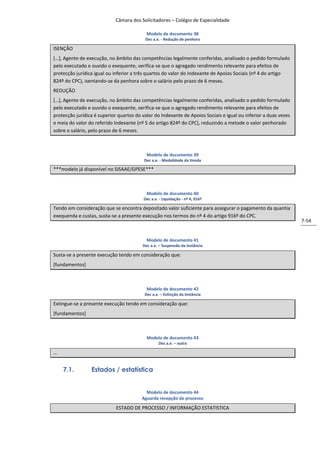 Câmara dos Solicitadores – Colégio de Especialidade

                                           Modelo de documento 38
                                          Dec a.e. - Redução de penhora

ISENÇÃO
*…+, Agente de execução, no âmbito das competências legalmente conferidas, analisado o pedido formulado
pelo executado e ouvido o exequente, verifica-se que o agregado rendimento relevante para efeitos de
protecção jurídica igual ou inferior a três quartos do valor do Indexante de Apoios Sociais (nº 4 do artigo
824º do CPC), isentando-se da penhora sobre o salário pelo prazo de 6 meses.
REDUÇÃO
*…+, Agente de execução, no âmbito das competências legalmente conferidas, analisado o pedido formulado
pelo executado e ouvido o exequente, verifica-se que o agregado rendimento relevante para efeitos de
protecção jurídica é superior quartos do valor do Indexante de Apoios Sociais e igual ou inferior a duas vezes
e meia do valor do referido Indexante (nº 5 do artigo 824º do CPC), reduzindo a metade o valor penhorado
sobre o salário, pelo prazo de 6 meses.



                                           Modelo de documento 39
                                          Dec a.e. - Modalidade da Venda

***modelo já disponível no SISAAE/GPESE***



                                           Modelo de documento 40
                                         Dec a.e. - Liquidação - nº 4, 916º

Tendo em consideração que se encontra depositado valor suficiente para assegurar o pagamento da quantia
exequenda e custas, susta-se a presente execução nos termos do nº 4 do artigo 916º do CPC.
                                                                                                                 7-54


                                           Modelo de documento 41
                                         Dec a.e. – Suspensão da instância

Susta-se a presente execução tendo em consideração que:
[fundamentos]



                                           Modelo de documento 42
                                          Dec a.e. – Extinção da Instância

Extingue-se a presente execução tendo em consideração que:
[fundamentos]



                                           Modelo de documento 43
                                                 Dec a.e. – outra

…


    7.1.         Estados / estatística


                                           Modelo de documento 44
                                         Aguarda recepção do processo

                             ESTADO DE PROCESSO / INFORMAÇÃO ESTATISTICA
 