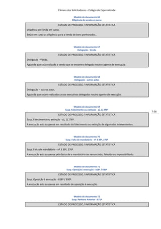 Câmara dos Solicitadores – Colégio de Especialidade

                                            Modelo de documento 66
                                           Diligência de venda em curso

                             ESTADO DE PROCESSO / INFORMAÇÃO ESTATISTICA
Diligência de venda em curso.
Estão em curso as diligência para a venda de bens penhorados..



                                              Modelo de documento 67
                                                Delegação - Venda

                             ESTADO DE PROCESSO / INFORMAÇÃO ESTATISTICA
Delegação - Venda.
Aguarda que seja realizada a venda que se encontra delegada noutro agente de execução.



                                              Modelo de documento 68
                                              Delegação - outros actos

                             ESTADO DE PROCESSO / INFORMAÇÃO ESTATISTICA
Delegação – outros actos.
Aguarda que sejam realizados actos executivos delegados noutro agente de execução.



                                           Modelo de documento 69
                                   Susp. Falecimento ou extinção - a), 1) 276º
                                                                                                   7-58
                             ESTADO DE PROCESSO / INFORMAÇÃO ESTATISTICA
Susp. Falecimento ou extinção - a), 1) 276º.
A execução está suspensa em resultado do falecimento ou extinção de algum dos intervenientes.



                                           Modelo de documento 70
                                   Susp. Falta de mandatário - nº 3 39º, 276º

                             ESTADO DE PROCESSO / INFORMAÇÃO ESTATISTICA
Susp. Falta de mandatário - nº 3 39º, 276º.
A execução está suspensa pelo facto de o mandatário ter renunciado, falecido ou impossibilitado.



                                           Modelo de documento 71
                                    Susp. Oposição à execução - 818º / 930º

                             ESTADO DE PROCESSO / INFORMAÇÃO ESTATISTICA
Susp. Oposição à execução - 818º / 930º.
A execução está suspensa em resultado de oposição à execução.



                                             Modelo de documento 72
                                           Susp. Penhora Anterior - 871º

                             ESTADO DE PROCESSO / INFORMAÇÃO ESTATISTICA
 