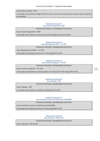 Câmara dos Solicitadores – Colégio de Especialidade

Susp. Penhora Anterior - 871º.
A execução está sustada ao abrigo do 871º do CPC, uma vez que existe penhora anterior sobre o(s) bem(s)
penhorado(s).



                                           Modelo de documento 73
                                       Susp. Acordo de pagamento - 882º

                            ESTADO DE PROCESSO / INFORMAÇÃO ESTATISTICA
Susp. Acordo de pagamento - 882º.
A execução está sustada em resultado de acordo de pagamento em prestações.



                                           Modelo de documento 74
                                    Susp. Adjudicação de crédito - nº 7 875º

                            ESTADO DE PROCESSO / INFORMAÇÃO ESTATISTICA
Susp. Adjudicação de crédito - nº 7 875º.
A execução está sustada nos termos do nº 7 do artigo 875º do CPC.



                                           Modelo de documento 75
                                     Susp. Acordo de suspensão - nº 4 279º

                            ESTADO DE PROCESSO / INFORMAÇÃO ESTATISTICA
Susp. Acordo de suspensão - nº 4 279º.                                                                    7-59
A execução está sustada por acordo das partes, nos termos do nº 4 do artigo 279º do CPC.



                                            Modelo de documento 76
                                             Susp. Embargos - 356º

                            ESTADO DE PROCESSO / INFORMAÇÃO ESTATISTICA
Susp. Embargos - 356º
A execução está sustada em resultado de embargos de terceiros



                                            Modelo de documento 77
                             Susp. Inexistência de bens (nº 6 833º) antes 31/03/2009

                            ESTADO DE PROCESSO / INFORMAÇÃO ESTATISTICA
Susp. Inexistência de bens (nº 6 833º) antes 31/03/2009
A execução está sustada nos termos do nº 6 do artigo 833º do CPC.



                                           Modelo de documento 78
                                         Susp. Insolvencia - 870º do CPC

                            ESTADO DE PROCESSO / INFORMAÇÃO ESTATISTICA
Susp. Insolvencia - 870º do CPC
 