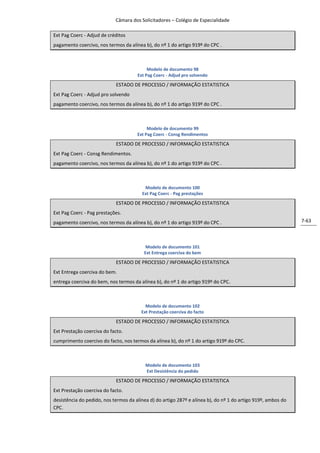 Câmara dos Solicitadores – Colégio de Especialidade

Ext Pag Coerc - Adjud de créditos
pagamento coercivo, nos termos da alínea b), do nº 1 do artigo 919º do CPC .



                                           Modelo de documento 98
                                      Ext Pag Coerc - Adjud pro solvendo

                            ESTADO DE PROCESSO / INFORMAÇÃO ESTATISTICA
Ext Pag Coerc - Adjud pro solvendo
pagamento coercivo, nos termos da alínea b), do nº 1 do artigo 919º do CPC .



                                           Modelo de documento 99
                                      Ext Pag Coerc - Consg Rendimentos

                            ESTADO DE PROCESSO / INFORMAÇÃO ESTATISTICA
Ext Pag Coerc - Consg Rendimentos.
pagamento coercivo, nos termos da alínea b), do nº 1 do artigo 919º do CPC .



                                         Modelo de documento 100
                                        Ext Pag Coerc - Pag prestações

                            ESTADO DE PROCESSO / INFORMAÇÃO ESTATISTICA
Ext Pag Coerc - Pag prestações.
pagamento coercivo, nos termos da alínea b), do nº 1 do artigo 919º do CPC .                                  7-63



                                          Modelo de documento 101
                                         Ext Entrega coerciva do bem

                            ESTADO DE PROCESSO / INFORMAÇÃO ESTATISTICA
Ext Entrega coerciva do bem.
entrega coerciva do bem, nos termos da alínea b), do nº 1 do artigo 919º do CPC.



                                          Modelo de documento 102
                                        Ext Prestação coerciva do facto
                            ESTADO DE PROCESSO / INFORMAÇÃO ESTATISTICA
Ext Prestação coerciva do facto.
cumprimento coercivo do facto, nos termos da alínea b), do nº 1 do artigo 919º do CPC.



                                          Modelo de documento 103
                                          Ext Desistência do pedido

                            ESTADO DE PROCESSO / INFORMAÇÃO ESTATISTICA
Ext Prestação coerciva do facto.
desistência do pedido, nos termos da alínea d) do artigo 287º e alínea b), do nº 1 do artigo 919º, ambos do
CPC.
 
