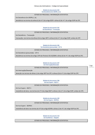Câmara dos Solicitadores – Colégio de Especialidade

                                           Modelo de documento 104
                                         Ext Desistência (inc 833ºB, 2, b)

                               ESTADO DE PROCESSO / INFORMAÇÃO ESTATISTICA
Ext Desistência (inc 833ºB, 2, b).
desistência nos termos da alínea b) do nº 2 do artigo 833º e alínea d) do nº 1 do artigo 919º do CPC



                                           Modelo de documento 105
                                          Ext Desistência – Transacção

                               ESTADO DE PROCESSO / INFORMAÇÃO ESTATISTICA
Ext Desistência – Transacção
transacção, nos termos da alínea d) do artigo 287º e alínea d) do nº 1 do artigo 919º, ambos do CPC



                                           Modelo de documento 106
                                       Ext Desistência (presumida) - 15º A

                               ESTADO DE PROCESSO / INFORMAÇÃO ESTATISTICA
Ext Desistência (presumida) - 15º A
desistência nos termos do artigo 15ºA do Portaria 331-B/2009 e alínea d) do nº 1 do artigo 919º do CPC.



                                           Modelo de documento 107
                                           Ext Interrupção/Deserção
                                                                                                            7-64
                               ESTADO DE PROCESSO / INFORMAÇÃO ESTATISTICA
Ext Interrupção/Deserção
deserção nos termos da alínea c) do artigo 287º do CPC e alínea d) do nº 1 do artigo 919º do CPC.



                                           Modelo de documento 108
                                            Ext Inut Superv - 832º 6

                               ESTADO DE PROCESSO / INFORMAÇÃO ESTATISTICA
Ext Inut Superv - 832º 3
inexistência de bens, nos termos do nº 3 do artigo 832º e alínea c) do nº 1 do artigo 919º, ambos do CPC.



                                           Modelo de documento 109
                                            Ext Inut Superv - 833ºB 6

                               ESTADO DE PROCESSO / INFORMAÇÃO ESTATISTICA
Ext Inut Superv - 833ºB 6
inexistência de bens nos termos do nº 6 do artigo 833ºB e alínea c) do nº 1 do artigo 919º do CPC



                                           Modelo de documento 110
                                           Ext Insolvência – Singular

                               ESTADO DE PROCESSO / INFORMAÇÃO ESTATISTICA
 