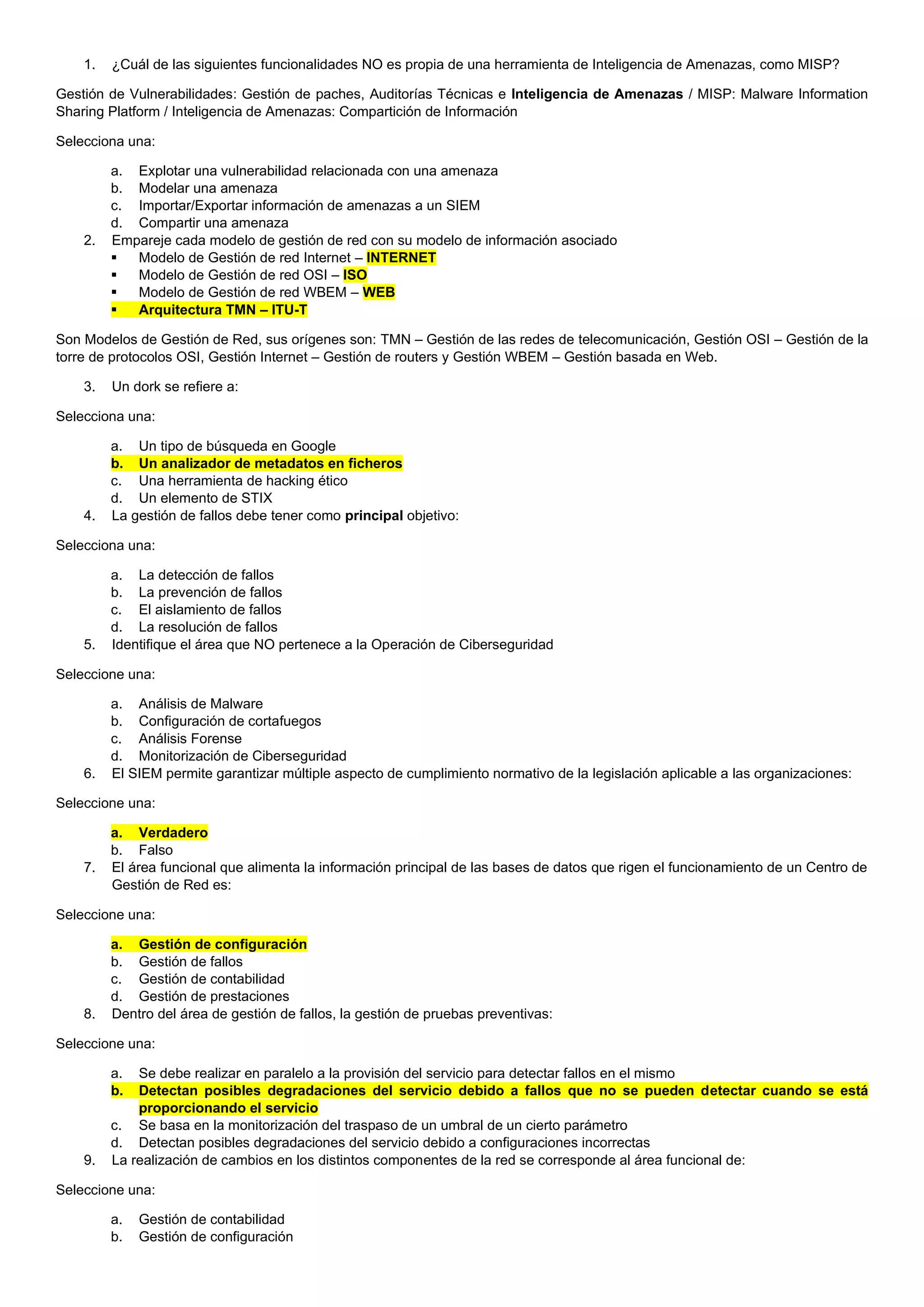 1. ¿Cuál de las siguientes funcionalidades NO es propia de una herramienta de Inteligencia de Amenazas, como MISP?
Gestión de Vulnerabilidades: Gestión de paches, Auditorías Técnicas e Inteligencia de Amenazas / MISP: Malware Information
Sharing Platform / Inteligencia de Amenazas: Compartición de Información
Selecciona una:
a. Explotar una vulnerabilidad relacionada con una amenaza
b. Modelar una amenaza
c. Importar/Exportar información de amenazas a un SIEM
d. Compartir una amenaza
2. Empareje cada modelo de gestión de red con su modelo de información asociado
▪ Modelo de Gestión de red Internet – INTERNET
▪ Modelo de Gestión de red OSI – ISO
▪ Modelo de Gestión de red WBEM – WEB
▪ Arquitectura TMN – ITU-T
Son Modelos de Gestión de Red, sus orígenes son: TMN – Gestión de las redes de telecomunicación, Gestión OSI – Gestión de la
torre de protocolos OSI, Gestión Internet – Gestión de routers y Gestión WBEM – Gestión basada en Web.
3. Un dork se refiere a:
Selecciona una:
a. Un tipo de búsqueda en Google
b. Un analizador de metadatos en ficheros
c. Una herramienta de hacking ético
d. Un elemento de STIX
4. La gestión de fallos debe tener como principal objetivo:
Selecciona una:
a. La detección de fallos
b. La prevención de fallos
c. El aislamiento de fallos
d. La resolución de fallos
5. Identifique el área que NO pertenece a la Operación de Ciberseguridad
Seleccione una:
a. Análisis de Malware
b. Configuración de cortafuegos
c. Análisis Forense
d. Monitorización de Ciberseguridad
6. El SIEM permite garantizar múltiple aspecto de cumplimiento normativo de la legislación aplicable a las organizaciones:
Seleccione una:
a. Verdadero
b. Falso
7. El área funcional que alimenta la información principal de las bases de datos que rigen el funcionamiento de un Centro de
Gestión de Red es:
Seleccione una:
a. Gestión de configuración
b. Gestión de fallos
c. Gestión de contabilidad
d. Gestión de prestaciones
8. Dentro del área de gestión de fallos, la gestión de pruebas preventivas:
Seleccione una:
a. Se debe realizar en paralelo a la provisión del servicio para detectar fallos en el mismo
b. Detectan posibles degradaciones del servicio debido a fallos que no se pueden detectar cuando se está
proporcionando el servicio
c. Se basa en la monitorización del traspaso de un umbral de un cierto parámetro
d. Detectan posibles degradaciones del servicio debido a configuraciones incorrectas
9. La realización de cambios en los distintos componentes de la red se corresponde al área funcional de:
Seleccione una:
a. Gestión de contabilidad
b. Gestión de configuración
 
