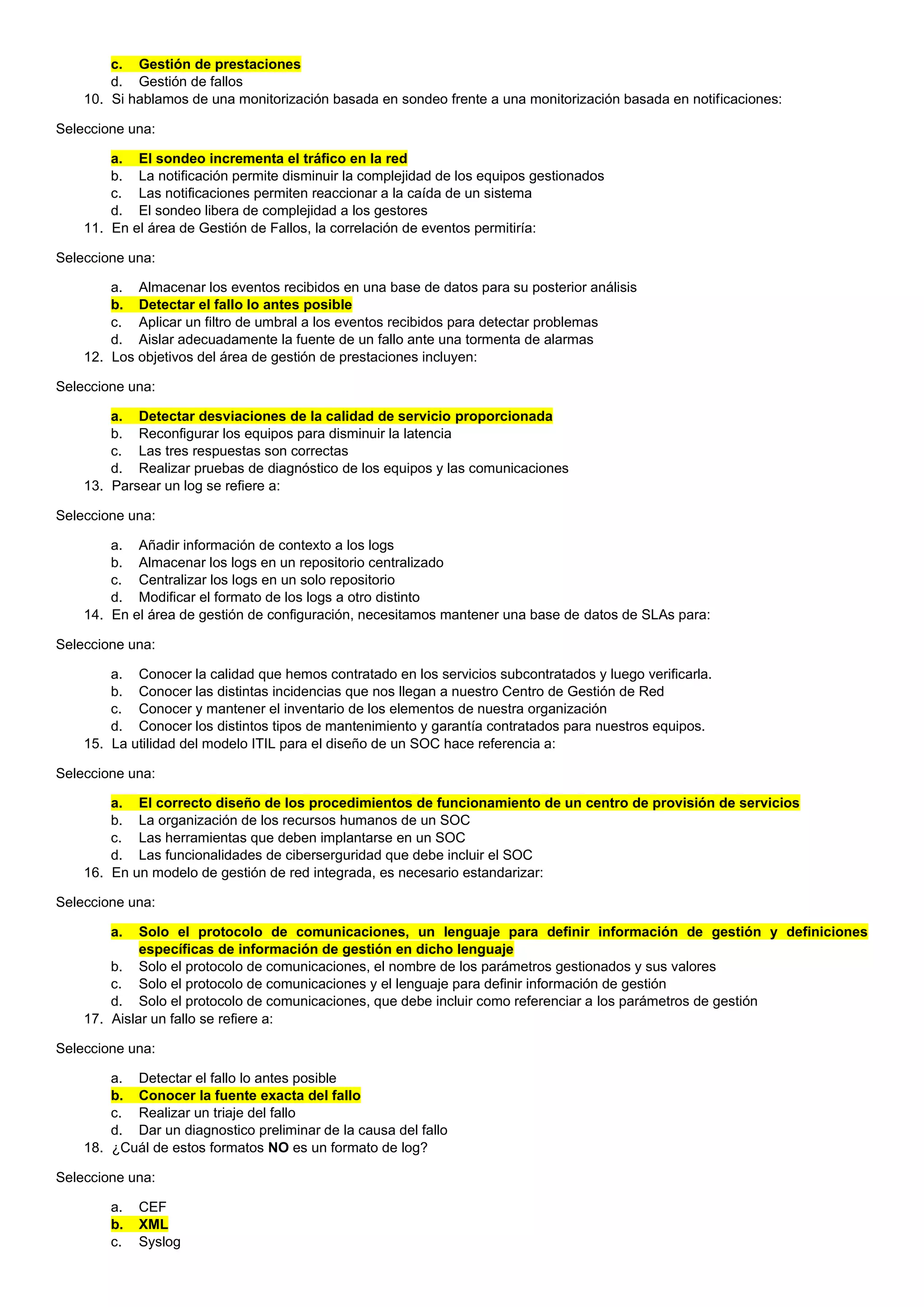 c. Gestión de prestaciones
d. Gestión de fallos
10. Si hablamos de una monitorización basada en sondeo frente a una monitorización basada en notificaciones:
Seleccione una:
a. El sondeo incrementa el tráfico en la red
b. La notificación permite disminuir la complejidad de los equipos gestionados
c. Las notificaciones permiten reaccionar a la caída de un sistema
d. El sondeo libera de complejidad a los gestores
11. En el área de Gestión de Fallos, la correlación de eventos permitiría:
Seleccione una:
a. Almacenar los eventos recibidos en una base de datos para su posterior análisis
b. Detectar el fallo lo antes posible
c. Aplicar un filtro de umbral a los eventos recibidos para detectar problemas
d. Aislar adecuadamente la fuente de un fallo ante una tormenta de alarmas
12. Los objetivos del área de gestión de prestaciones incluyen:
Seleccione una:
a. Detectar desviaciones de la calidad de servicio proporcionada
b. Reconfigurar los equipos para disminuir la latencia
c. Las tres respuestas son correctas
d. Realizar pruebas de diagnóstico de los equipos y las comunicaciones
13. Parsear un log se refiere a:
Seleccione una:
a. Añadir información de contexto a los logs
b. Almacenar los logs en un repositorio centralizado
c. Centralizar los logs en un solo repositorio
d. Modificar el formato de los logs a otro distinto
14. En el área de gestión de configuración, necesitamos mantener una base de datos de SLAs para:
Seleccione una:
a. Conocer la calidad que hemos contratado en los servicios subcontratados y luego verificarla.
b. Conocer las distintas incidencias que nos llegan a nuestro Centro de Gestión de Red
c. Conocer y mantener el inventario de los elementos de nuestra organización
d. Conocer los distintos tipos de mantenimiento y garantía contratados para nuestros equipos.
15. La utilidad del modelo ITIL para el diseño de un SOC hace referencia a:
Seleccione una:
a. El correcto diseño de los procedimientos de funcionamiento de un centro de provisión de servicios
b. La organización de los recursos humanos de un SOC
c. Las herramientas que deben implantarse en un SOC
d. Las funcionalidades de ciberserguridad que debe incluir el SOC
16. En un modelo de gestión de red integrada, es necesario estandarizar:
Seleccione una:
a. Solo el protocolo de comunicaciones, un lenguaje para definir información de gestión y definiciones
específicas de información de gestión en dicho lenguaje
b. Solo el protocolo de comunicaciones, el nombre de los parámetros gestionados y sus valores
c. Solo el protocolo de comunicaciones y el lenguaje para definir información de gestión
d. Solo el protocolo de comunicaciones, que debe incluir como referenciar a los parámetros de gestión
17. Aislar un fallo se refiere a:
Seleccione una:
a. Detectar el fallo lo antes posible
b. Conocer la fuente exacta del fallo
c. Realizar un triaje del fallo
d. Dar un diagnostico preliminar de la causa del fallo
18. ¿Cuál de estos formatos NO es un formato de log?
Seleccione una:
a. CEF
b. XML
c. Syslog
 