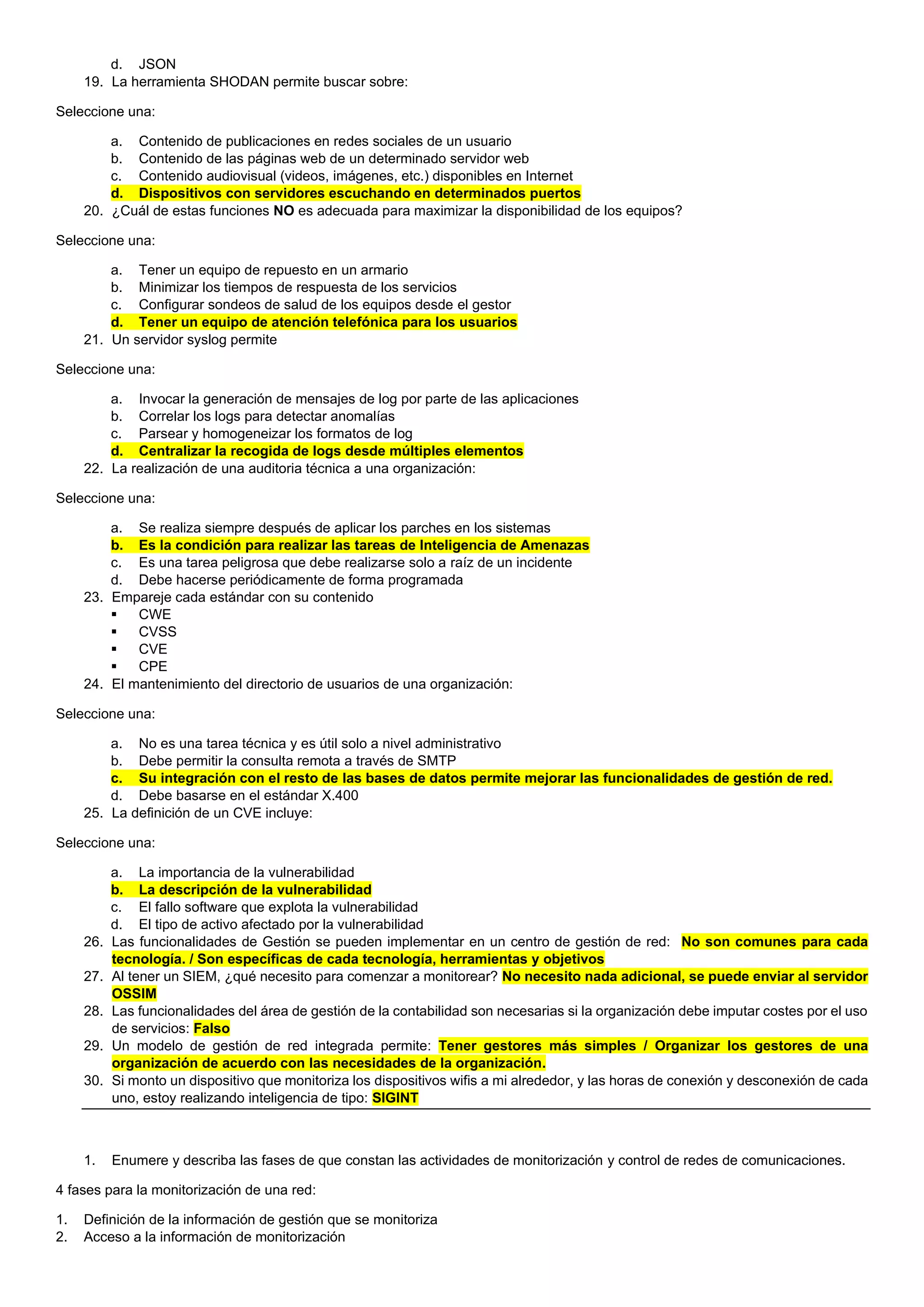 d. JSON
19. La herramienta SHODAN permite buscar sobre:
Seleccione una:
a. Contenido de publicaciones en redes sociales de un usuario
b. Contenido de las páginas web de un determinado servidor web
c. Contenido audiovisual (videos, imágenes, etc.) disponibles en Internet
d. Dispositivos con servidores escuchando en determinados puertos
20. ¿Cuál de estas funciones NO es adecuada para maximizar la disponibilidad de los equipos?
Seleccione una:
a. Tener un equipo de repuesto en un armario
b. Minimizar los tiempos de respuesta de los servicios
c. Configurar sondeos de salud de los equipos desde el gestor
d. Tener un equipo de atención telefónica para los usuarios
21. Un servidor syslog permite
Seleccione una:
a. Invocar la generación de mensajes de log por parte de las aplicaciones
b. Correlar los logs para detectar anomalías
c. Parsear y homogeneizar los formatos de log
d. Centralizar la recogida de logs desde múltiples elementos
22. La realización de una auditoria técnica a una organización:
Seleccione una:
a. Se realiza siempre después de aplicar los parches en los sistemas
b. Es la condición para realizar las tareas de Inteligencia de Amenazas
c. Es una tarea peligrosa que debe realizarse solo a raíz de un incidente
d. Debe hacerse periódicamente de forma programada
23. Empareje cada estándar con su contenido
▪ CWE
▪ CVSS
▪ CVE
▪ CPE
24. El mantenimiento del directorio de usuarios de una organización:
Seleccione una:
a. No es una tarea técnica y es útil solo a nivel administrativo
b. Debe permitir la consulta remota a través de SMTP
c. Su integración con el resto de las bases de datos permite mejorar las funcionalidades de gestión de red.
d. Debe basarse en el estándar X.400
25. La definición de un CVE incluye:
Seleccione una:
a. La importancia de la vulnerabilidad
b. La descripción de la vulnerabilidad
c. El fallo software que explota la vulnerabilidad
d. El tipo de activo afectado por la vulnerabilidad
26. Las funcionalidades de Gestión se pueden implementar en un centro de gestión de red: No son comunes para cada
tecnología. / Son específicas de cada tecnología, herramientas y objetivos
27. Al tener un SIEM, ¿qué necesito para comenzar a monitorear? No necesito nada adicional, se puede enviar al servidor
OSSIM
28. Las funcionalidades del área de gestión de la contabilidad son necesarias si la organización debe imputar costes por el uso
de servicios: Falso
29. Un modelo de gestión de red integrada permite: Tener gestores más simples / Organizar los gestores de una
organización de acuerdo con las necesidades de la organización.
30. Si monto un dispositivo que monitoriza los dispositivos wifis a mi alrededor, y las horas de conexión y desconexión de cada
uno, estoy realizando inteligencia de tipo: SIGINT
1. Enumere y describa las fases de que constan las actividades de monitorización y control de redes de comunicaciones.
4 fases para la monitorización de una red:
1. Definición de la información de gestión que se monitoriza
2. Acceso a la información de monitorización
 