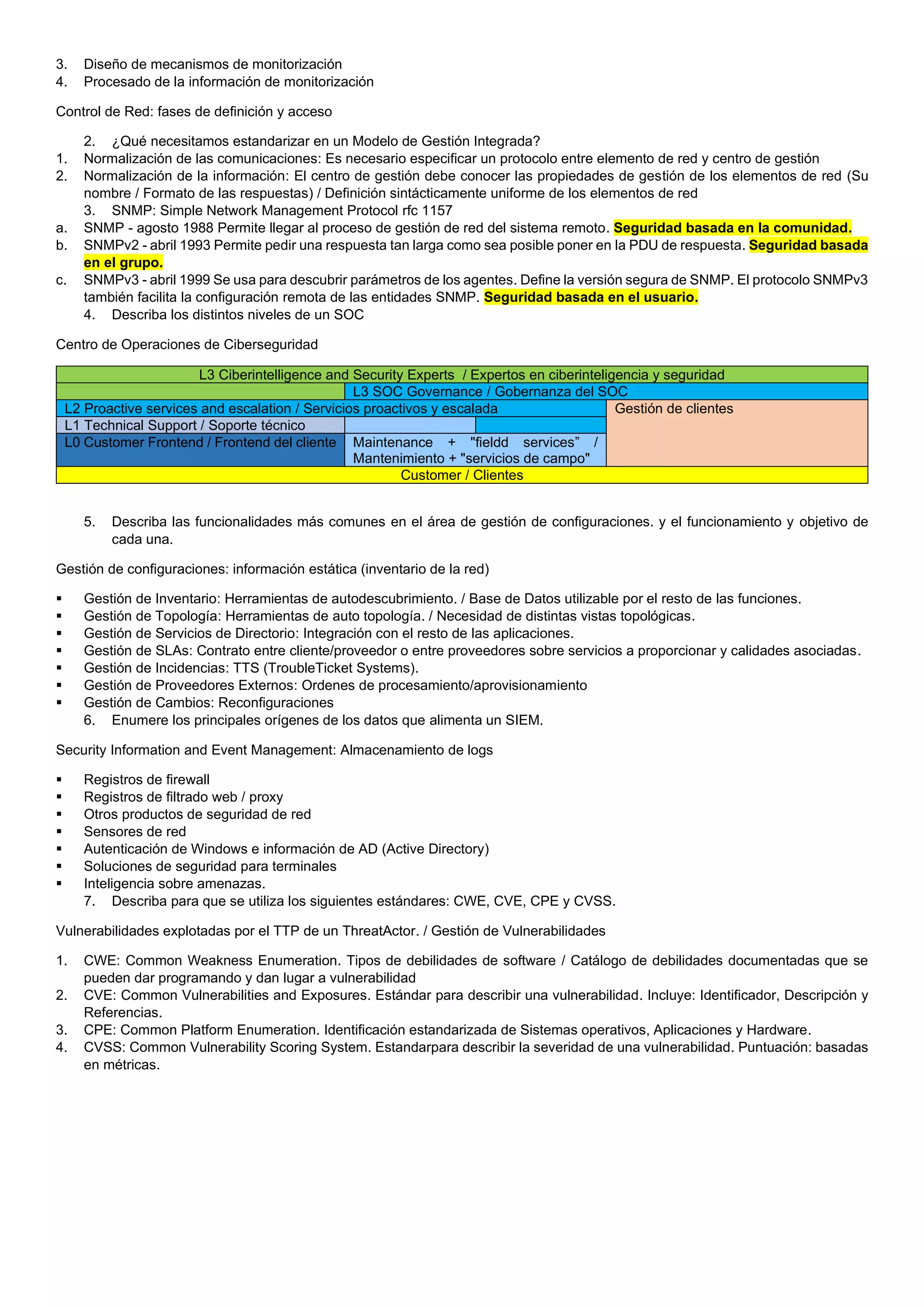 3. Diseño de mecanismos de monitorización
4. Procesado de la información de monitorización
Control de Red: fases de definición y acceso
2. ¿Qué necesitamos estandarizar en un Modelo de Gestión Integrada?
1. Normalización de las comunicaciones: Es necesario especificar un protocolo entre elemento de red y centro de gestión
2. Normalización de la información: El centro de gestión debe conocer las propiedades de gestión de los elementos de red (Su
nombre / Formato de las respuestas) / Definición sintácticamente uniforme de los elementos de red
3. SNMP: Simple Network Management Protocol rfc 1157
a. SNMP - agosto 1988 Permite llegar al proceso de gestión de red del sistema remoto. Seguridad basada en la comunidad.
b. SNMPv2 - abril 1993 Permite pedir una respuesta tan larga como sea posible poner en la PDU de respuesta. Seguridad basada
en el grupo.
c. SNMPv3 - abril 1999 Se usa para descubrir parámetros de los agentes. Define la versión segura de SNMP. El protocolo SNMPv3
también facilita la configuración remota de las entidades SNMP. Seguridad basada en el usuario.
4. Describa los distintos niveles de un SOC
Centro de Operaciones de Ciberseguridad
L3 Ciberintelligence and Security Experts / Expertos en ciberinteligencia y seguridad
L3 SOC Governance / Gobernanza del SOC
L2 Proactive services and escalation / Servicios proactivos y escalada Gestión de clientes
L1 Technical Support / Soporte técnico
L0 Customer Frontend / Frontend del cliente Maintenance + "fieldd services” /
Mantenimiento + "servicios de campo"
Customer / Clientes
5. Describa las funcionalidades más comunes en el área de gestión de configuraciones. y el funcionamiento y objetivo de
cada una.
Gestión de configuraciones: información estática (inventario de la red)
▪ Gestión de Inventario: Herramientas de autodescubrimiento. / Base de Datos utilizable por el resto de las funciones.
▪ Gestión de Topología: Herramientas de auto topología. / Necesidad de distintas vistas topológicas.
▪ Gestión de Servicios de Directorio: Integración con el resto de las aplicaciones.
▪ Gestión de SLAs: Contrato entre cliente/proveedor o entre proveedores sobre servicios a proporcionar y calidades asociadas.
▪ Gestión de Incidencias: TTS (TroubleTicket Systems).
▪ Gestión de Proveedores Externos: Ordenes de procesamiento/aprovisionamiento
▪ Gestión de Cambios: Reconfiguraciones
6. Enumere los principales orígenes de los datos que alimenta un SIEM.
Security Information and Event Management: Almacenamiento de logs
▪ Registros de firewall
▪ Registros de filtrado web / proxy
▪ Otros productos de seguridad de red
▪ Sensores de red
▪ Autenticación de Windows e información de AD (Active Directory)
▪ Soluciones de seguridad para terminales
▪ Inteligencia sobre amenazas.
7. Describa para que se utiliza los siguientes estándares: CWE, CVE, CPE y CVSS.
Vulnerabilidades explotadas por el TTP de un ThreatActor. / Gestión de Vulnerabilidades
1. CWE: Common Weakness Enumeration. Tipos de debilidades de software / Catálogo de debilidades documentadas que se
pueden dar programando y dan lugar a vulnerabilidad
2. CVE: Common Vulnerabilities and Exposures. Estándar para describir una vulnerabilidad. Incluye: Identificador, Descripción y
Referencias.
3. CPE: Common Platform Enumeration. Identificación estandarizada de Sistemas operativos, Aplicaciones y Hardware.
4. CVSS: Common Vulnerability Scoring System. Estandarpara describir la severidad de una vulnerabilidad. Puntuación: basadas
en métricas.
 