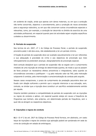 PROCURADORIA-GERAL DA REPÚBLICA                                           10




em acidente de viação, ainda que apenas com danos materiais, ou em que a condução
não tenha concorrido, objectiva e concretamente, para a produção de riscos acrescidos
para a segurança rodoviária, ou em que não concorram outras circunstâncias especiais e
relevantes, como, por exemplo, a condução ter decorrido no âmbito do exercício de uma
actividade profissional, em especial quando para tal actividade sejam exigidos específicos
cuidados ou discernimento.



5- Período de suspensão

Nos termos do art. 282º, nº 1 do Código de Processo Penal, o período de suspensão
provisória pode ir até dois anos, não estabelecendo a lei um período mínimo.

A fixação do período de suspensão deve ser avaliado casuisticamente e ter por referentes
a sua adequação à gravidade do crime e aos objectivos de prevenção que mais
reforçadamente se pretendem alcançar, designadamente de prevenção especial.

Será contudo desejável que o período de suspensão não se esgote com o cumprimento
imediato de uma injunção de entrega de determinada quantia, de modo a que se possam
de facto produzir os necessários efeitos preventivos e integradores, salvo quando as
circunstâncias concretas o justifiquem – v.g pelo reduzido valor da TAS, pela motivação
subjacente à conduta, pela interiorização e consciencialização da conduta pelo arguido.

Nesses casos excepcionais, o prazo de cumprimento da prestação pecuniária deve ser
fixado com dilação suficiente a permitir que o arguido interiorize a sua actuação, sem,
contudo, se olvidar que a injunção deve constituir um sacrifício verdadeiramente sentido
por aquele.

Importa também ponderar a compatibilidade do período de suspensão com as injunções
ou regras de conduta a aplicar, em especial quando esteja em causa a frequência de
Programas que tenham, eles próprios, um determinado período de frequência, sem o
qual não se atingem os respectivos objectivos.



6- Injunções e regras de conduta



6.1 - O nº 2 do art. 281º do Código de Processo Penal fornece, em abstracto, um vasto
leque de injunções e regras de conduta cuja aplicação poderá ser ponderada em sede do
crime de condução em estado de embriaguez.



Rua da Escola Politécnica, n.º 140 1269-269 LISBOA PORTUGAL * Telf.: 21 392 19 00 * 21 394 98 00 * Fax: 21 397 52 55 *
                                                 E-mail: mailpgr@pgr.pt
 