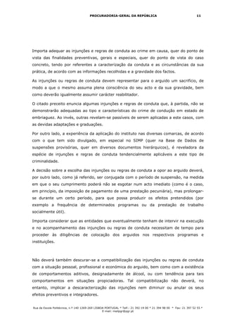 PROCURADORIA-GERAL DA REPÚBLICA                                           11




Importa adequar as injunções e regras de conduta ao crime em causa, quer do ponto de
vista das finalidades preventivas, gerais e especiais, quer do ponto de vista do caso
concreto, tendo por referentes a caracterização da conduta e as circunstâncias da sua
prática, de acordo com as informações recolhidas e a gravidade dos factos.

As injunções ou regras de conduta devem representar para o arguido um sacrifício, de
modo a que o mesmo assuma plena consciência do seu acto e da sua gravidade, bem
como deverão igualmente assumir carácter reabilitador.

O citado preceito enuncia algumas injunções e regras de conduta que, à partida, não se
demonstrarão adequadas ao tipo e características do crime de condução em estado de
embriaguez. Ao invés, outras revelam-se passíveis de serem aplicadas a este casos, com
as devidas adaptações e graduações.

Por outro lado, a experiência da aplicação do instituto nas diversas comarcas, de acordo
com o que tem sido divulgado, em especial no SIMP (quer na Base de Dados de
suspensões provisórias, quer em diversos documentos hierárquicos), é reveladora da
espécie de injunções e regras de conduta tendencialmente aplicáveis a este tipo de
criminalidade.

A decisão sobre a escolha das injunções ou regras de conduta a opor ao arguido deverá,
por outro lado, como já referido, ser conjugada com o período de suspensão, na medida
em que o seu cumprimento poderá não se esgotar num acto imediato (como é o caso,
em princípio, da imposição de pagamento de uma prestação pecuniária), mas prolongar-
se durante um certo período, para que possa produzir os efeitos pretendidos (por
exemplo a frequência de determinados programas ou da prestação de trabalho
socialmente útil).

Importa considerar que as entidades que eventualmente tenham de intervir na execução
e no acompanhamento das injunções ou regras de conduta necessitam de tempo para
proceder às diligências de colocação dos arguidos nos respectivos programas e
instituições.



Não deverá também descurar-se a compatibilização das injunções ou regras de conduta
com a situação pessoal, profissional e económica do arguido, bem como com a existência
de comportamentos aditivos, designadamente de álcool, ou com tendência para tais
comportamentos em situações propiciadoras. Tal compatibilização não deverá, no
entanto, implicar a descaracterização das injunções nem diminuir ou anular os seus
efeitos preventivos e integradores.


Rua da Escola Politécnica, n.º 140 1269-269 LISBOA PORTUGAL * Telf.: 21 392 19 00 * 21 394 98 00 * Fax: 21 397 52 55 *
                                                 E-mail: mailpgr@pgr.pt
 