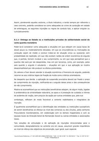 PROCURADORIA-GERAL DA REPÚBLICA                                           12




Assim, ponderando aqueles vectores, a título indicativo, e tendo sempre por referente o
caso concreto, poderão considerar-se como adequadas ao crime de condução em estado
de embriaguez, as seguintes injunções ou regras de conduta tipo, a aplicar singular ou
cumulativamente:



6.1.1- Entrega ao Estado ou a instituições privadas de solidariedade social de
certa quantia monetária

Poder-se-á considerar como adequada a situações em que estejam em causa taxas de
álcool pouco ou moderadamente elevadas; em que as circunstâncias ou motivações da
condução sejam de molde a concluir tratar-se de situação única ou ocasional, sem
probabilidade de repetição; em que não existam razões de ordem económica do arguido
que, à partida, tornem inviável o seu cumprimento, ou em que seja perceptível que a
quantia não será por ele despendida, mas sim por terceiros, como, por exemplo, pelos
pais quando o arguido é estudante – situações em que a sua aplicação se mostra
desaconselhável por não produzir os efeitos pretendidos.

Os valores a fixar devem atender à situação económica e financeira do arguido, podendo
recorrer-se aos critérios legais de fixação da multa como critérios orientadores.

No despacho que decida a aplicação da suspensão provisória deverá ser fixado o prazo
de cumprimento da injunção, notificando-se o arguido desse prazo e das consequências
do não cumprimento.

Mostra-se aconselhável que as instituições beneficiárias estejam, de algum modo, ligadas
à problemática da sinistralidade rodoviária, ao apoio e à prestação de cuidados a vítimas
de acidentes de viação, sem prejuízo da opção por outras entidades que, pela sua

simbologia, reflictam de modo favorável a vertente reabilitadora e integradora da
injunção.

É igualmente aconselhável que a identificação das entidades ou instituições susceptíveis
de serem beneficiárias se efectue ao nível das comarcas ou dos círculos, pelos senhores
Procuradores Coordenadores, em colaboração com os demais magistrados e com as
equipas locais da Direcção-Geral de Reinserção Social ou outras entidades e associações
locais.

Tais soluções de articulação e de aplicação de injunções direccionadas para a
comunidade, designadamente na vertente ora em causa, assumem grande importância
ao nível do reforço dos objectivos de prevenção, quer geral, quer especial.



Rua da Escola Politécnica, n.º 140 1269-269 LISBOA PORTUGAL * Telf.: 21 392 19 00 * 21 394 98 00 * Fax: 21 397 52 55 *
                                                 E-mail: mailpgr@pgr.pt
 