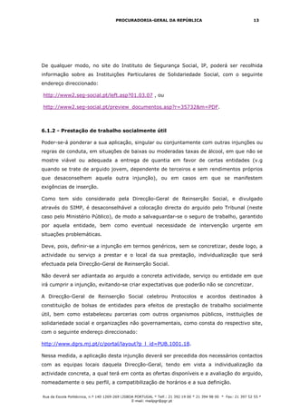 PROCURADORIA-GERAL DA REPÚBLICA                                           13




De qualquer modo, no site do Instituto de Segurança Social, IP, poderá ser recolhida
informação sobre as Instituições Particulares de Solidariedade Social, com o seguinte
endereço direccionado:

http://www2.seg-social.pt/left.asp?01.03.07 , ou

http://www2.seg-social.pt/preview_documentos.asp?r=35732&m=PDF.



6.1.2 - Prestação de trabalho socialmente útil

Poder-se-á ponderar a sua aplicação, singular ou conjuntamente com outras injunções ou
regras de conduta, em situações de baixas ou moderadas taxas de álcool, em que não se
mostre viável ou adequada a entrega de quantia em favor de certas entidades (v.g
quando se trate de arguido jovem, dependente de terceiros e sem rendimentos próprios
que desaconselhem aquela outra injunção), ou em casos em que se manifestem
exigências de inserção.

Como tem sido considerado pela Direcção-Geral de Reinserção Social, e divulgado
através do SIMP, é desaconselhável a colocação directa do arguido pelo Tribunal (neste
caso pelo Ministério Público), de modo a salvaguardar-se o seguro de trabalho, garantido
por aquela entidade, bem como eventual necessidade de intervenção urgente em
situações problemáticas.

Deve, pois, definir-se a injunção em termos genéricos, sem se concretizar, desde logo, a
actividade ou serviço a prestar e o local da sua prestação, individualização que será
efectuada pela Direcção-Geral de Reinserção Social.

Não deverá ser adiantada ao arguido a concreta actividade, serviço ou entidade em que
irá cumprir a injunção, evitando-se criar expectativas que poderão não se concretizar.

A Direcção-Geral de Reinserção Social celebrou Protocolos e acordos destinados à
constituição de bolsas de entidades para efeitos de prestação de trabalho socialmente
útil, bem como estabeleceu parcerias com outros organismos públicos, instituições de
solidariedade social e organizações não governamentais, como consta do respectivo site,
com o seguinte endereço direccionado:

http://www.dgrs.mj.pt/c/portal/layout?p_l_id=PUB.1001.18.

Nessa medida, a aplicação desta injunção deverá ser precedida dos necessários contactos
com as equipas locais daquela Direcção-Geral, tendo em vista a individualização da
actividade concreta, a qual terá em conta as ofertas disponíveis e a avaliação do arguido,
nomeadamente o seu perfil, a compatibilização de horários e a sua definição.

Rua da Escola Politécnica, n.º 140 1269-269 LISBOA PORTUGAL * Telf.: 21 392 19 00 * 21 394 98 00 * Fax: 21 397 52 55 *
                                                 E-mail: mailpgr@pgr.pt
 