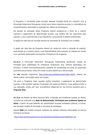 PROCURADORIA-GERAL DA REPÚBLICA                                           15




O Programa é ministrado pelos serviços daquela Direcção-Geral em conjunto com a
Prevenção Rodoviária Portuguesa, tendo como último objectivo prevenir a reincidência de
comportamentos associados à condução em estado de embriaguez.

Na decisão de aplicação deste Programa deverá ponderar-se o facto de o mesmo
importar o pagamento de determinada quantia, que poderá não ser suportável pelo
arguido, o que o desmotivará à sua frequência e prejudicará os efeitos pretendidos.

A opção por este tipo de injunção deverá ser precedida de contactos com a DGRS.



A opção por este tipo de Programa deverá ter ainda em conta a situação do arguido,
auscultando-se o mesmo sobre a sua disponibilidade para suportar os respectivos custos
e as eventuais deslocações necessárias à frequência do programa.



6.1.3.2- A Prevenção Rodoviária Portuguesa disponibiliza igualmente acções de
formação para reabilitação de infractores condutores, que, embora destinadas, em
princípio, a ilícitos contraordenacionais, poderão ser ponderadas em sede de suspensão
provisória do processo, tendo em conta os seus objectivos e estruturação.

No site daquele organismo, http://www.prp.pt/default.aspx?Page=4678, poderá ser
obtida melhor informação sobre tais acções.

Tal como o Programa Stop, aquelas acções importam o pagamento de determinada
quantia, e são também apenas ministradas nas sedes de Distrito, o que poderá limitar a
sua aplicação, sendo, por isso, aconselhável diligenciar-se nos termos expostos para o
Programa Stop.



6.1.3.3- No âmbito do Plano Nacional para a Redução dos Problemas Ligados ao Álcool,
encontra-se instituída uma Rede de Referenciação /Articulação para problemas ligados ao
álcool, a partir da qual poderão ser identificadas diversas entidades públicas, e outras,
que facultam acções de formação e consultas de alcoologia.

Aquela Rede tem âmbito nacional, podendo ser obtidas melhores informações no site do
Directório do Álcool:

http://www.directorioalcool.com.pt/rede/Paginas/default.aspx?IdRegisto=16.




Rua da Escola Politécnica, n.º 140 1269-269 LISBOA PORTUGAL * Telf.: 21 392 19 00 * 21 394 98 00 * Fax: 21 397 52 55 *
                                                 E-mail: mailpgr@pgr.pt
 