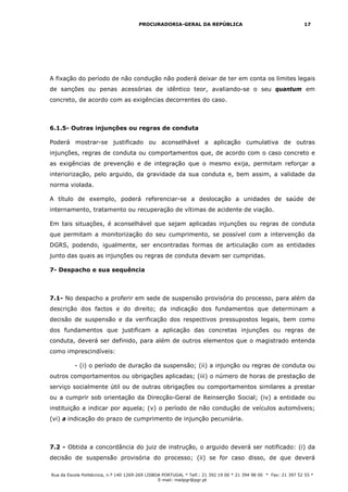 PROCURADORIA-GERAL DA REPÚBLICA                                           17




A fixação do período de não condução não poderá deixar de ter em conta os limites legais
de sanções ou penas acessórias de idêntico teor, avaliando-se o seu quantum em
concreto, de acordo com as exigências decorrentes do caso.



6.1.5- Outras injunções ou regras de conduta

Poderá mostrar-se justificado ou aconselhável a aplicação cumulativa de outras
injunções, regras de conduta ou comportamentos que, de acordo com o caso concreto e
as exigências de prevenção e de integração que o mesmo exija, permitam reforçar a
interiorização, pelo arguido, da gravidade da sua conduta e, bem assim, a validade da
norma violada.

A título de exemplo, poderá referenciar-se a deslocação a unidades de saúde de
internamento, tratamento ou recuperação de vítimas de acidente de viação.

Em tais situações, é aconselhável que sejam aplicadas injunções ou regras de conduta
que permitam a monitorização do seu cumprimento, se possível com a intervenção da
DGRS, podendo, igualmente, ser encontradas formas de articulação com as entidades
junto das quais as injunções ou regras de conduta devam ser cumpridas.

7- Despacho e sua sequência



7.1- No despacho a proferir em sede de suspensão provisória do processo, para além da
descrição dos factos e do direito; da indicação dos fundamentos que determinam a
decisão de suspensão e da verificação dos respectivos pressupostos legais, bem como
dos fundamentos que justificam a aplicação das concretas injunções ou regras de
conduta, deverá ser definido, para além de outros elementos que o magistrado entenda
como imprescindíveis:

          - (i) o período de duração da suspensão; (ii) a injunção ou regras de conduta ou
outros comportamentos ou obrigações aplicadas; (iii) o número de horas de prestação de
serviço socialmente útil ou de outras obrigações ou comportamentos similares a prestar
ou a cumprir sob orientação da Direcção-Geral de Reinserção Social; (iv) a entidade ou
instituição a indicar por aquela; (v) o período de não condução de veículos automóveis;
(vi) a indicação do prazo de cumprimento de injunção pecuniária.



7.2 - Obtida a concordância do juiz de instrução, o arguido deverá ser notificado: (i) da
decisão de suspensão provisória do processo; (ii) se for caso disso, de que deverá

Rua da Escola Politécnica, n.º 140 1269-269 LISBOA PORTUGAL * Telf.: 21 392 19 00 * 21 394 98 00 * Fax: 21 397 52 55 *
                                                 E-mail: mailpgr@pgr.pt
 
