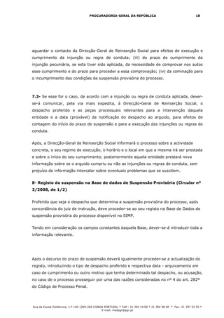 PROCURADORIA-GERAL DA REPÚBLICA                                           18




aguardar o contacto da Direcção-Geral de Reinserção Social para efeitos de execução e
cumprimento da injunção ou regra de conduta; (iii) do prazo de cumprimento da
injunção pecuniária, se esta tiver sido aplicada, da necessidade de comprovar nos autos
esse cumprimento e do prazo para proceder a essa comprovação; (iv) da cominação para
o incumprimento das condições de suspensão provisória do processo.



7.3- Se esse for o caso, de acordo com a injunção ou regra de conduta aplicada, dever-
se-á comunicar, pela via mais expedita, à Direcção-Geral de Reinserção Social, o
despacho proferido e as peças processuais relevantes para a intervenção daquela
entidade e a data (provável) da notificação do despacho ao arguido, para efeitos de
contagem do início do prazo de suspensão e para a execução das injunções ou regras de
conduta.


Após, a Direcção-Geral de Reinserção Social informará o processo sobre a actividade
concreta, o seu regime de execução, o horário e o local em que a mesma irá ser prestada
e sobre o início do seu cumprimento; posteriormente aquela entidade prestará nova
informação sobre se o arguido cumpriu ou não as injunções ou regras de conduta, sem
prejuízo de informação intercalar sobre eventuais problemas que se suscitem.


8- Registo da suspensão na Base de dados de Suspensão Provisória (Circular nº
2/2008, de 1/2)


Proferido que seja o despacho que determina a suspensão provisória do processo, após
concordância do juiz de instrução, deve proceder-se ao seu registo na Base de Dados de
suspensão provisória do processo disponível no SIMP.


Tendo em consideração os campos constantes daquela Base, dever-se-á introduzir toda a
informação relevante.




Após o decurso do prazo de suspensão deverá igualmente proceder-se a actualização do
registo, introduzindo o tipo de despacho proferido e respectiva data - arquivamento em
caso de cumprimento ou outro motivo que tenha determinado tal despacho, ou acusação,
no caso de o processo prosseguir por uma das razões consideradas no nº 4 do art. 282º
do Código de Processo Penal.




Rua da Escola Politécnica, n.º 140 1269-269 LISBOA PORTUGAL * Telf.: 21 392 19 00 * 21 394 98 00 * Fax: 21 397 52 55 *
                                                 E-mail: mailpgr@pgr.pt
 