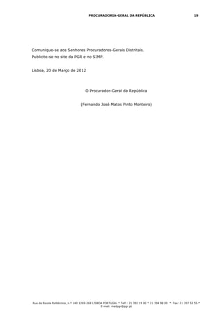 PROCURADORIA-GERAL DA REPÚBLICA                                           19




Comunique-se aos Senhores Procuradores-Gerais Distritais.
Publicite-se no site da PGR e no SIMP.


Lisboa, 20 de Março de 2012




                                     O Procurador-Geral da República


                                 (Fernando José Matos Pinto Monteiro)




Rua da Escola Politécnica, n.º 140 1269-269 LISBOA PORTUGAL * Telf.: 21 392 19 00 * 21 394 98 00 * Fax: 21 397 52 55 *
                                                 E-mail: mailpgr@pgr.pt
 