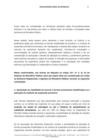 PROCURADORIA-GERAL DA REPÚBLICA                                             3




Foram tidos em consideração os contributos prestados pelas Procuradorias-Gerais
Distritais e os documentos que sobre a matéria foram já emitidos e divulgados pelas
estruturas do Ministério Público.



Nessa medida, tendo sempre como referentes o caso concreto, os critérios e os
parâmetros legais que conformam as formas simplificadas de processo e o instituto de
suspensão provisória do processo, com salvaguarda e respeito pelo espaço necessário ao
exercício    da     autonomia       decisória      dos     magistrados,        formulam-se         orientações         e
recomendações de carácter genérico, designadamente relativas a factores a ter em
consideração na apreciação e decisão de aplicação do instituto, a parâmetros genéricos
sobre possíveis injunções ou regras de conduta, à indicação de programas, a informações
decorrentes da experiência prática dos magistrados e à articulação com entidades
externas cuja participação ou colaboração se mostre necessária.



Nesta conformidade, nos termos do disposto no artigo 12º, nº 2, al. b) do
Estatuto do Ministério Público, para que sejam tidas em consideração por todos
os Senhores Magistrados e Agentes do Ministério Público, formulo as seguintes
orientações:



1- Apreciação da viabilidade de recurso a formas processuais simplificadas ou à
aplicação do instituto de suspensão provisória



1.1- Perante expediente que seja apresentado para eventual submissão a processo
sumário, ou no âmbito dos inquéritos em que esteja em causa a prática de crime de
condução em estado de embriaguez ou sob a influência de estupefacientes ou
substâncias psicotrópicas, p.p. pelo art. 292º do Código Penal, os magistrados do
Ministério Público deverão apreciar e equacionar a possibilidade de aplicação de soluções
alternativas à dedução de acusação e submissão a julgamento.



Se da apreciação dos elementos disponíveis resultar a possibilidade de aplicação de
formas processuais simplificadas ou do instituto de suspensão provisória do processo, os
magistrados deverão ponderar, de entre aquelas soluções, qual a que responderá de

Rua da Escola Politécnica, n.º 140 1269-269 LISBOA PORTUGAL * Telf.: 21 392 19 00 * 21 394 98 00 * Fax: 21 397 52 55 *
                                                 E-mail: mailpgr@pgr.pt
 