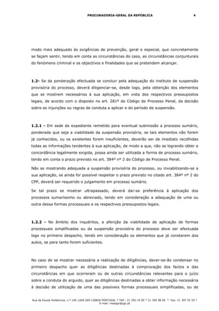 PROCURADORIA-GERAL DA REPÚBLICA                                             4




modo mais adequado às exigências de prevenção, geral e especial, que concretamente
se façam sentir, tendo em conta as circunstâncias do caso, as circunstâncias conjunturais
do fenómeno criminal e os objectivos e finalidades que se pretendem alcançar.



1.2- Se da ponderação efectuada se concluir pela adequação do instituto de suspensão
provisória do processo, deverá diligenciar-se, desde logo, pela obtenção dos elementos
que se mostrem necessários à sua aplicação, em vista dos respectivos pressupostos
legais, de acordo com o disposto no art. 281º do Código de Processo Penal, da decisão
sobre as injunções ou regras de conduta a aplicar e do período de suspensão.



1.2.1 - Em sede de expediente remetido para eventual submissão a processo sumário,
ponderada que seja a viabilidade da suspensão provisória, se tais elementos não forem
já conhecidos, ou os existentes forem insuficientes, deverão ser de imediato recolhidas
todas as informações tendentes à sua aplicação, de modo a que, não se logrando obter a
concordância legalmente exigida, possa ainda ser utilizada a forma de processo sumário,
tendo em conta o prazo previsto no art. 384º nº 2 do Código de Processo Penal.

Não se mostrando adequada a suspensão provisória do processo, ou inviabilizando-se a
sua aplicação, se ainda for possível respeitar o prazo previsto no citado art. 384º nº 2 do
CPP, deverá ser requerido o julgamento em processo sumário.

Se tal prazo se mostrar ultrapassado, deverá dar-se preferência à aplicação dos
processos sumaríssimo ou abreviado, tendo em consideração a adequação de uma ou
outra dessa formas processuais e os respectivos pressupostos legais.



1.2.2 - No âmbito dos inquéritos, a aferição da viabilidade de aplicação de formas
processuais simplificadas ou da suspensão provisória do processo deve ser efectuada
logo no primeiro despacho, tendo em consideração os elementos que já constarem dos
autos, se para tanto forem suficientes.



No caso de se mostrar necessária a realização de diligências, dever-se-ão condensar no
primeiro despacho quer as diligências destinadas à comprovação dos factos e das
circunstâncias em que ocorreram ou de outras circunstâncias relevantes para o juízo
sobre a conduta do arguido, quer as diligências destinadas a obter informação necessária
à decisão de utilização de uma das possíveis formas processuais simplificadas, ou de


Rua da Escola Politécnica, n.º 140 1269-269 LISBOA PORTUGAL * Telf.: 21 392 19 00 * 21 394 98 00 * Fax: 21 397 52 55 *
                                                 E-mail: mailpgr@pgr.pt
 