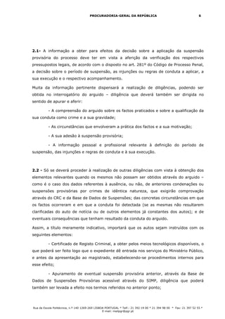PROCURADORIA-GERAL DA REPÚBLICA                                             6




2.1- A informação a obter para efeitos da decisão sobre a aplicação da suspensão
provisória do processo deve ter em vista a aferição da verificação dos respectivos
pressupostos legais, de acordo com o disposto no art. 281º do Código de Processo Penal,
a decisão sobre o período de suspensão, as injunções ou regras de conduta a aplicar, a
sua execução e o respectivo acompanhamento.

Muita da informação pertinente dispensará a realização de diligências, podendo ser
obtida no interrogatório do arguido – diligência que deverá também ser dirigida no
sentido de apurar e aferir:

          - A compreensão do arguido sobre os factos praticados e sobre a qualificação da
sua conduta como crime e a sua gravidade;

          - As circunstâncias que envolveram a prática dos factos e a sua motivação;

          - A sua adesão à suspensão provisória;

          - A informação pessoal e profissional relevante à definição do período de
suspensão, das injunções e regras de conduta e à sua execução.



2.2 - Só se deverá proceder à realização de outras diligências com vista à obtenção dos
elementos relevantes quando os mesmos não possam ser obtidos através do arguido –
como é o caso dos dados referentes à ausência, ou não, de anteriores condenações ou
suspensões provisórias por crimes de idêntica natureza, que exigirão comprovação
através do CRC e da Base de Dados de Suspensões; das concretas circunstâncias em que
os factos ocorreram e em que a conduta foi detectada (se as mesmas não resultarem
clarificadas do auto de notícia ou de outros elementos já constantes dos autos); e de
eventuais consequências que tenham resultado da conduta do arguido.

Assim, a título meramente indicativo, importará que os autos sejam instruídos com os
seguintes elementos:

          - Certificado de Registo Criminal, a obter pelos meios tecnológicos disponíveis, o
que poderá ser feito logo que o expediente dê entrada nos serviços do Ministério Público,
e antes da apresentação ao magistrado, estabelecendo-se procedimentos internos para
esse efeito;

          - Apuramento de eventual suspensão provisória anterior, através da Base de
Dados de Suspensões Provisórias acessível através do SIMP, diligência que poderá
também ser levada a efeito nos termos referidos no anterior ponto;




Rua da Escola Politécnica, n.º 140 1269-269 LISBOA PORTUGAL * Telf.: 21 392 19 00 * 21 394 98 00 * Fax: 21 397 52 55 *
                                                 E-mail: mailpgr@pgr.pt
 