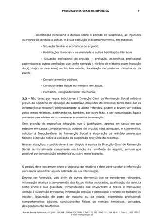 PROCURADORIA-GERAL DA REPÚBLICA                                             7




          - Informação necessária à decisão sobre o período de suspensão, às injunções
ou regras de conduta a aplicar, e à sua execução e acompanhamento, em especial:

                  - Situação familiar e económica do arguido;

                  - Habilitações literárias – escolaridade e outras habilitações literárias

                  - Situação profissional do arguido – profissão, experiência profissional
(actividades e outras profissões que tenha exercido), horário de trabalho (com indicação
do(s) dia(s) de descanso) ou horário escolar, localização do posto de trabalho ou da
escola;

                  - Comportamentos aditivos;

                  - Condicionantes físicas ou mentais limitativas;

                  - Contactos, designadamente telefónicos;

2.3 - Não deve, por regra, solicitar-se à Direcção Geral de Reinserção Social relatório
prévio ao despacho de aplicação da suspensão provisória do processo, tanto mais que as
informações a recolher, designadamente as acima referidas, podem e devem ser obtidas
pelos meios referidos, destinando-se, também, por outro lado, a ser comunicadas àquela
entidade para efeitos da sua eventual e posterior intervenção.

Sem prejuízo de especificas situações que o justifiquem, apenas em casos em que
estejam em causa comportamentos aditivos do arguido será adequado, e conveniente,
solicitar à Direcção-Geral de Reinserção Social a elaboração de relatório prévio que
habilite à decisão sobre a aplicação da suspensão provisória do processo.

Nessas situações, o pedido deverá ser dirigido à equipa da Direcção-Geral de Reinserção
Social territorialmente competente em função da residência do arguido, sempre que
possível por comunicação electrónica ou outro meio expedito.



O pedido deve esclarecer sobre o objectivo do relatório e dele deve constar a informação
necessária a habilitar aquela entidade na sua intervenção.

Deverá ser fornecida, para além de outros elementos que se considerem relevantes,
informação relativa à compreensão dos factos ilícitos praticados, qualificação da conduta
como crime e sua gravidade; circunstâncias que envolveram a prática e motivação;
adesão à suspensão provisória; informação pessoal e profissional (horário de trabalho ou
escolar, localização do posto de trabalho ou da escola; experiência profissional;
comportamentos aditivos; condicionantes físicas ou mentais limitativas; contactos,
designadamente telefónicos.

Rua da Escola Politécnica, n.º 140 1269-269 LISBOA PORTUGAL * Telf.: 21 392 19 00 * 21 394 98 00 * Fax: 21 397 52 55 *
                                                 E-mail: mailpgr@pgr.pt
 