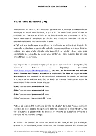 PROCURADORIA-GERAL DA REPÚBLICA                                             9




4- Valor da taxa de alcoolemia (TAS)



Relativamente ao valor da TAS, dever-se-á ponderar que a presença de taxas de álcool
no sangue em níveis muito elevados, só por si, ou concorrendo com outros factores ou
circunstâncias, relativos ao arguido ou às circunstâncias que envolveram os factos,
poderá desaconselhar a aplicação do instituto, sem prejuízo da valoração concreta de
outros elementos que permitam solução diversa.

A TAS será um dos factores a considerar na ponderação da aplicação do instituto de
suspensão provisória do processo, não podendo, contudo, considerar-se o factor decisivo,
embora, um valor muito elevado seja susceptível de afastar, desde logo, essa
possibilidade de aplicação, ou exigir uma ponderação mais exigente das diversas
circunstâncias concorrentes.



Será importante ter em consideração que, de acordo com informações divulgadas pela
Autoridade                   Nacional                   de                 Segurança                    Rodoviária
(http://www.ansr.pt/Default.aspx?tabid=87), «O risco de envolvimento em acidente
mortal aumenta rapidamente à medida que a concentração de álcool no sangue se torna
mais elevada.», não podendo ser desconsiderados os exemplos de aumento de risco até
à TAS de 1,20 g/l (portanto ainda fora do âmbito do crime de condução em estado de
embriaguez) fornecidos por aquela entidade:

0,50g/l ............... o risco aumenta 2 vezes

0,80g/l ............... o risco aumenta 4 vezes

0,90g/l ............... o risco aumenta 5 vezes

1,20g/l ............... o risco aumenta 16 vezes.



Partindo do valor da TAS legalmente prevista no art. 292º do Código Penal, e tendo em
consideração o que decorre da experiência, poder-se-á sustentar, a titulo indicativo, mas
não excludente, a possibilidade de aplicação do instituto de suspensão provisória a
situações de TAS inferior a 2.00 g/l.



No entanto, tal aplicação só deverá ser ponderada em situações em que a detecção
ocorreu em normais operações de fiscalização das entidades policiais, sem intervenção


Rua da Escola Politécnica, n.º 140 1269-269 LISBOA PORTUGAL * Telf.: 21 392 19 00 * 21 394 98 00 * Fax: 21 397 52 55 *
                                                 E-mail: mailpgr@pgr.pt
 