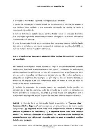 PROCURADORIA-GERAL DA REPÚBLICA                                           14




A execução da medida terá lugar sob orientação daquela entidade.

O pedido de intervenção da DGRS deverá ser instruído com as informações relevantes
que habilitem esta entidade a uma adequada planificação da medida, tal como já
mencionado no ponto 2.3.

O número de horas de trabalho deverá ser logo fixado e deve ser calculado de modo a
que a injunção seja eficaz, sendo desaconselhável a fixação de um número de horas de
trabalho inferior a 40 horas.

O prazo de suspensão deverá ter em consideração o número de horas de trabalho fixado,
bem como o período que se mostrar necessário à colocação do arguido pela DGRS e o
número de horas diárias de trabalho admissível.



6.1.3- Frequência de Programas especializados, Acções de formação, Consultas
de alcoologia



Esta espécie de injunções e regras de conduta, singular ou cumulativamente aplicadas,
mostrar-se-á adequada a comportamentos mais graves; reveladores de predisposição
para comportamentos aditivos, ou em que tais comportamentos se verifiquem de facto;
em que outras injunções individualmente consideradas se não revelem suficientes e
adequadas às exigências de prevenção, v.g por força da taxa de álcool detectada, da
motivação do arguido e da sua compreensão sobre os factos e sobre os riscos da
condução em estado de embriaguez.

O período de suspensão do processo deverá ser ponderado tendo também em
consideração o tipo de programa, acção de formação ou o número de consultas que
forem consideradas necessárias, devendo o período fixado ser compatível com o
cumprimento do programa, acções ou plano de consultas, e com a respectiva avaliação.



6.1.3.1- A Direcção-Geral de Reinserção Social disponibiliza o “Programa Stop –
Responsabilidade e Segurança”, com duração de um ano, constando do mesmo quatro
componentes: (i) frequência de um curso sobre comportamento criminal e estratégias
pessoais de prevenção da reincidência; (ii) a frequência de um curso sobre condução
segura; (iii) sujeição a consultas de alcoologia; (iv) participação em entrevistas de
acompanhamento com o técnico de reinserção social que apoia a execução da medida e
trabalha com o arguido.


Rua da Escola Politécnica, n.º 140 1269-269 LISBOA PORTUGAL * Telf.: 21 392 19 00 * 21 394 98 00 * Fax: 21 397 52 55 *
                                                 E-mail: mailpgr@pgr.pt
 