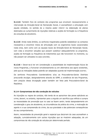 PROCURADORIA-GERAL DA REPÚBLICA                                           16




6.1.3.4- Também fora do contexto dos programas que envolvam necessariamente a
intervenção da Direcção-Geral de Reinserção Social, é aconselhável a articulação com
aquela entidade, no sentido de a mesma poder intervir na elaboração de planos
destinados ao cumprimento de injunções relativas a acções de formação ou à frequência
de consultas de alcoolismo.



6.1.3.5- Ainda neste âmbito, os senhores magistrados poderão estabelecer os contactos
necessários a encontrar meios de articulação com os organismos locais vocacionados
nesta área, bem como com as equipas locais da Direcção-Geral de Reinserção Social,
com vista a encontrar soluções que possam substituir adequadamente os programas,
acções de formação ou frequência de tratamentos que não funcionem no momento, ou
não possam ser utilizados no caso concreto.



6.1.3.6 – Dever-se-á ter em consideração a possibilidade de implementação futura de
novos Programas, a funcionar simultaneamente ou em alternativa aos agora existentes,
pelo que as indicações dadas poderão ser adaptadas quando tal implementação ocorrer.

Os   senhores Procuradores             Coordenadores          e/ou     as   Procuradorias-Gerais Distritais
procurarão divulgar, designadamente através do SIMP, a existência de tais Programas,
sem prejuízo dessa divulgação poder também ser feita pela Procuradoria-Geral da
República.



6.1.4- Compromisso de não condução de veículos

As injunções ou regras de conduta, não tendo de se aproximar das penas aplicáveis ao
crime, devem, no entanto, representar para o arguido um sacrifício que reflicta e cumpra
as necessidades de prevenção que no caso se fazem sentir, tendo designadamente em
consideração o grau de alcoolemia, as circunstâncias da prática do crime, a motivação do
agente e a sua compreensão do crime, da sua gravidade e das potenciais consequências
do seu comportamento.

Assim, necessidades de prevenção geral e especial que decorram do caso aconselham a
adopção, cumulativamente com outras injunções que se mostrem adequadas, de um
compromisso de não condução de veículos por determinado período.




Rua da Escola Politécnica, n.º 140 1269-269 LISBOA PORTUGAL * Telf.: 21 392 19 00 * 21 394 98 00 * Fax: 21 397 52 55 *
                                                 E-mail: mailpgr@pgr.pt
 