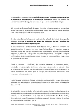 PROCURADORIA-GERAL DA REPÚBLICA                                             2




em que está em causa o crime de condução de veículo em estado de embriaguez ou sob
a influência de estupefacientes ou substâncias psicotrópicas, sendo, no entanto, de
assinalar a existência de algumas comarcas em que essa aplicação não tem lugar.



Não obstante a não especificação de alguns elementos relevantes para uma aprofundada
análise da actuação do Ministério Público neste âmbito, os referidos dados permitem
ainda concluir não existir uniformidade de actuação.



Em abstracto, não resulta legalmente inadmissível a aplicação do instituto de suspensão
provisória ao crime de condução em estado de embriaguez ou sob a influência de
estupefacientes ou substâncias psicotrópicas.

O relevo estatístico e político-criminal deste tipo de crime, a dispersão territorial dos
factos integradores do mesmo, bem como o significativo número de processos em que o
Ministério Público tem aplicado aquele instituto, justificam uma actuação uniforme desta
magistratura, de modo a salvaguardar exigências de prevenção e a respeitar princípios
conformadores do direito, designadamente o princípio da proporcionalidade e o principio
da igualdade perante a lei.



Foram já emitidas, e divulgadas, por algumas estruturas do Ministério Público,
orientações e recomendações tendentes a uniformizar procedimentos na respectiva área
de intervenção, documentos que, embora forneçam importantes critérios de avaliação, e
outras informações com relevo para a actuação dos respectivos magistrados, nem
sempre são coincidentes entre si.



Mostra-se, pois, conveniente formular orientações e recomendações a nível nacional que
permitam uma actuação mais unitária no exercício da acção penal quanto àquele tipo de
ilícito criminal.



As orientações e recomendações a formular têm carácter indicativo, não dispensando a
avaliação casuística da verificação concreta dos pressupostos da suspensão provisória do
processo e das circunstâncias que rodearam o cometimento dos factos ilícitos,
designadamente para efeitos de ponderação da adequação daquele instituto, do período
de suspensão e das injunções a aplicar.

Rua da Escola Politécnica, n.º 140 1269-269 LISBOA PORTUGAL * Telf.: 21 392 19 00 * 21 394 98 00 * Fax: 21 397 52 55 *
                                                 E-mail: mailpgr@pgr.pt
 