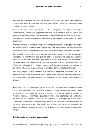 PROCURADORIA-GERAL DA REPÚBLICA                                             5




aplicação da suspensão provisória do processo, tendo em vista aferir dos respectivos
pressupostos legais e, consoante os casos, das sanções a propor ou das injunções ou
regras de conduta a aplicar.

Deverá evitar-se a remessa do inquérito aos órgãos de polícia criminal para realização de
tais diligências, sempre que for possível proceder à sua realização nos, ou a partir dos,
serviços do Ministério Público, recorrendo-se, preferencialmente, sempre que possível, à
utilização dos meios tecnológicos adequados e admissíveis, e às bases de dados
disponíveis.

Nos casos em que se justifique delegação da competência para a investigação nos órgãos
de polícia criminal, deverão estes, desde logo, ser enquadrados na possibilidade de
aplicação de formas processuais simplificadas ou da suspensão provisória do processo.

Esse enquadramento terá como escopo, para além do mais, permitir que o arguido, no
interrogatório, manifeste a sua posição sobre a eventual aplicação da suspensão
provisória do processo, bem como possibilitar a recolha das informações necessárias à
decisão e à eventual necessidade de recurso a entidades externas (designadamente para
efeitos de realização de eventuais relatórios prévios, para colocação do arguido em
programas adequados ou planeamento de prestação de trabalho socialmente útil).

Para tanto, importa que no despacho que determinar a remessa do inquérito aos OPC’s
sejam indicadas especificadamente, ainda que de forma indicativa, as informações que se
pretendem obter, as quais poderão ser tabelares, se não houver especificidades a
atender.



1.2.3- Será de todo conveniente que no âmbito das circunscrições de cada comarca ou
círculo, em articulação com os órgãos de polícia criminal competentes, sejam criados
procedimentos no sentido da recolha, e menção no auto de notícia a remeter ao
Ministério Público, de informações que possam relevar para a apreciação da possibilidade
de aplicação da suspensão provisória do processo ou utilização de outras formas
processuais simplificadas, nomeadamente relativas às concretas circunstâncias em que
os factos ocorreram – v.g. intervenção em acidente de viação, consequências do
acidente, prática de actos passíveis, ou não, de poderem ser classificados como condução
perigosa;



2- Informação pertinente e sua obtenção



Rua da Escola Politécnica, n.º 140 1269-269 LISBOA PORTUGAL * Telf.: 21 392 19 00 * 21 394 98 00 * Fax: 21 397 52 55 *
                                                 E-mail: mailpgr@pgr.pt
 