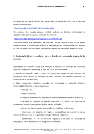 PROCURADORIA-GERAL DA REPÚBLICA                                             8




Os contactos da DGRS poderão ser encontrados no respectivo site, com o seguinte
endereço direccionado:

http://www.dgrs.mj.pt/web/rs/servicos/contactos.

Os contactos das equipas daquela entidade poderão ser também encontrados no
respectivo site, com o seguinte endereço direccionado:

http://www.dgrs.mj.pt/c/portal/layout?p_l_id=PUB.1001.57.

Será aconselhável que localmente, ao nível dos Círculos Judiciais e dos DIAP’s, sejam
disponibilizadas as informações relativas à identificação dos coordenadores das equipas
da DGRS e respectivos contactos, podendo os mesmos ser divulgados através do SIMP.



3- Factores/critérios a ponderar para a decisão de suspensão provisória do
processo



Legalmente não existem razões que impeçam a aplicação do instituto de suspensão
provisória do processo ao crime p.p. pelo art. 292º do Código Penal.

A decisão de aplicação deverá avaliar os pressupostos legais daquele instituto, em
conjugação com factores ou variáveis do caso concreto, que possam aconselhar ou
desaconselhar a sua aplicação.

A   título   meramente         indicativo,     poderão       ser   ponderados         os   seguintes       factores,
considerados individual ou conjugadamente:

          - Valor da TAS;

          - Idade do arguido;

          - Categoria profissional do arguido (ser eventualmente motorista de profissão);

          - Natureza ou categoria do veículo conduzido (v.g. veículo de transporte de
passageiros, ou outro integrado no âmbito da sua profissão);

          - Causas que determinaram a condução em estado de embriaguez;

          - Intervenção em acidente de viação e consequências do mesmo (só danos
materiais/ ofensas para si ou para terceiros/gravidade do acidente);

          - Concorrência ou não concorrência, objectiva e concreta, da condução na
produção de riscos acrescidos para a segurança rodoviária.



Rua da Escola Politécnica, n.º 140 1269-269 LISBOA PORTUGAL * Telf.: 21 392 19 00 * 21 394 98 00 * Fax: 21 397 52 55 *
                                                 E-mail: mailpgr@pgr.pt
 