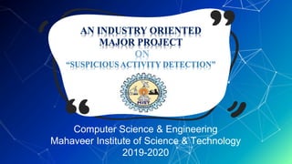 AN INDUSTRY ORIENTED
MAJOR PROJECT
ON
“SUSPICIOUS ACTIVITY DETECTION”
Computer Science & Engineering
Mahaveer Institute of Science & Technology
2019-2020
 