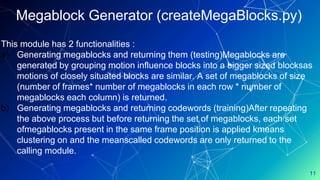 11
Megablock Generator (createMegaBlocks.py)
This module has 2 functionalities :
a) Generating megablocks and returning them (testing)Megablocks are
generated by grouping motion influence blocks into a bigger sized blocksas
motions of closely situated blocks are similar. A set of megablocks of size
(number of frames* number of megablocks in each row * number of
megablocks each column) is returned.
b) Generating megablocks and returning codewords (training)After repeating
the above process but before returning the set of megablocks, each set
ofmegablocks present in the same frame position is applied kmeans
clustering on and the meanscalled codewords are only returned to the
calling module.
 