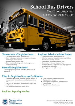 School Bus Drivers
                                                                                 Watch for Suspicious
                                                                              ITEMS and BEHAVIOR




Characteristics of Suspicious Items:                                   Suspicious Behavior Includes Persons:
     •	 Are	abandoned	or	hidden	in	unusual	place                           •	 Abandoning	item(s)	and	leaving	quickly
     •	 Have	leaking	gas,	vapor,	odor	or	suspicious	substance		            •	 Showing	an	unusual	interest	in	employees,	children,		
   	    (including	excessive	grease)                                     	     the	school	or	bus	stop	locations
     •	 Contain	exposed	wires	or	timer                                     •	 Being	where	they	are	not	supposed	to	be
     •	 Have	an	attached	message	with	threatening	note	or		                •	 Possessing	a	weapon	or	dangerous	item
   	    suspicious	marking                                                 •	 Using	a	vehicle	in	a	suspicious	way	(illegally	parked,		
                                                                         	     erratic	driving,	following)
Potentially Suspicious Items:                                              •		 Causing	disruptions	or	distractions
	 Canister,	propane	style	tank,	metal	box,	bottle,	out	of		
	 place	items


If You See Suspicious Items and/or Behavior:
     •		 IMMEDIATELY	report	suspicious	item	and	behavior	to		               •		 Do	NOT	move	or	touch	item	or	device
   	     your	dispatch,	school	administrator,	local	authorities	or		        •		 Report	location	of	scene
   	     911                                                                •		 Include	physical	appearance,	gender,	unusual		
     •		 Do	NOT	use	radio	or	cell	phone	within	50	feet	of	item		          	     characteristics
   	     or	device                                                          •		 Report	clothing	characteristics
     •		 Pay	attention	to	location	of	item	or	device


Suspicious Reporting Number:


                                                                                      Transportation Sector Network Management
                                                                                                   Highway and Motor Carrier Division
                                                                                                    www.tsa.gov/what_we_do/tsnm
 
