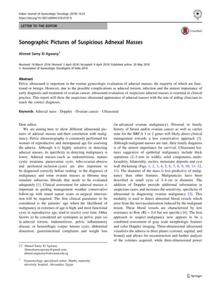 LETTER TO THE EDITOR
Sonographic Pictures of Suspicious Adnexal Masses
Ahmed Samy El Agwany1
Received: 18 March 2018 / Revised: 3 April 2018 / Accepted: 9 April 2018 / Published online: 29 May 2018
Ó Association of Gynecologic Oncologists of India 2018
Abstract
Pelvic ultrasound is important in the routine gynecologic evaluation of adnexal masses, the majority of which are func-
tional or benign. However, due to the possible complications as adnexal torsion, infection and the utmost importance of
early diagnosis and treatment of ovarian cancer, ultrasound evaluation of suspicious adnexal masses is essential in clinical
practice. This report will show the suspicious ultrasound appearance of adnexal masses with the aim of aiding clinicians to
reach the correct diagnosis.
Keywords Adnexal mass Á Doppler Á Ovarian cancer Á Ultrasound
Dear editor,
We are aiming here to show different ultrasound pic-
tures of adenxal masses and their correlation with malig-
nancy. Pelvic ultrasonography is commonly performed for
women of reproductive and menopausal age for assessing
the adnexa. Although it is highly sensitive in detecting
adnexal masses, its speciﬁcity in detecting malignancy is
lower. Adnexal masses (such as endometrioma, mature
cystic teratoma, paraovarian cysts, tubo-ovarian abscess
and peritoneal inclusion cysts) are also important to
be diagnosed correctly before rushing to the diagnosis of
malignancy and some ovarain masses as ﬁbroma may
simulate subserous ﬁbroids that needs to be evaluated
adequately [1]. Clinical assessment for adnexal masses is
important in guiding management weather conservative
follow-up with timed repeat scans or surgical interven-
tion will be required. The ﬁrst clinical parameter to be
considered is the patients’ age where the likelihood of
malignancy in extremes of age is high, and most functional
cysts in reproductive age, tend to resolve over time. Other
factors to be considered are symtopms as pelvic pain (as
in adnexal torsion, endometriosis, pelvic inﬂammatory
disease, or hemorrhagic corpus luteum cyst); abdominal
distention, gastrointestinal complaints and weight loss
(in advanced ovarian malignancy). Personal or family
history of breast and/or ovarian cancer as well as carrier
state for the BRCA 1 or 2 genes will likely direct clinical
management towards a less conservative approach [2].
Although malignant masses are rare, their timely diagnosis
is of the utmost importance for survival. Ultrasound fea-
tures suggestive of epithelial malignancy include thick
septations (2–3 mm in width), solid components, multi-
locualrity, bilaterality, ascites, metastatic deposits and cyst
wall thickening (Figs. 1, 2, 3, 4, 5, 6, 7, 8, 9, 10, 11, 12,
13). The diameter of the mass is less predictive of malig-
nancy than other features. Malignancies have been
described in small cysts of 3–4 cm in diameter. The
addition of Doppler provide additional information in
suspicious cases, and increases the sensitivity, speciﬁcity of
ultrasound in diagnosing ovarian malignancy [3]. This
modality is used to detect abnormal blood vessels which
arise from the neovascularization induced by the malignant
lesion. These blood vessels are characterized by low
resistance to ﬂow (RI  0.4 but not speciﬁc) [4]. The best
approach to suspect malignancy now appears to be a
combined assessment of gray scale morphologic features
and color Doppler imaging. Three-dimensional ultrasound
visualizes the adnexa in three planes (coronal, sagittal, and
frontal) and allows for reconstruction and further analysis
of the volumes acquired, while three-dimensional power
& Ahmed Samy El Agwany
Ahmedsamyagwany@gmail.com;
ahmed.elagwany@alexmed.edu.eg
1
Gyneoncology specialized center, Shatby maternity
university hospital, Alexandria, Egypt
123
Indian Journal of Gynecologic Oncology (2018) 16:33
https://doi.org/10.1007/s40944-018-0197-6(0123456789().,-volV)(0123456789().,-volV)
 