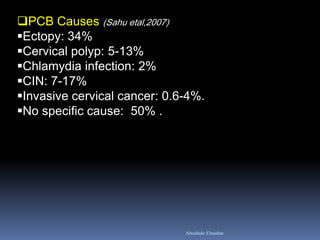 PCB Causes (Sahu etal,2007) 
Ectopy: 34% 
Cervical polyp: 5-13% 
Chlamydia infection: 2% 
CIN: 7-17% 
Invasive cervical cancer: 0.6-4%. 
No specific cause: 50% . 
Aboubakr Elnashar  