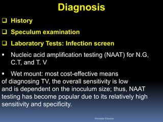 Diagnosis 
History 
Speculum examination 
Laboratory Tests: Infection screen 
Nucleic acid amplification testing (NAAT) for N.G, C.T, and T. V 
Wet mount: most cost-effective means of diagnosing TV, the overall sensitivity is low and is dependent on the inoculum size; thus, NAAT testing has become popular due to its relatively high sensitivity and specificity. 
Aboubakr Elnashar  