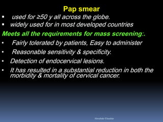Pap smear 
 used for ≥50 y all across the globe. 
widely used for in most developed countries Meets all the requirements for mass screening:. 
• Fairly tolerated by patients, Easy to administer 
• Reasonable sensitivity & specificity. 
•Detection of endocervical lesions. 
•It has resulted in a substantial reduction in both the morbidity & mortality of cervical cancer. 
Aboubakr Elnashar  