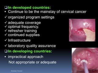 Aboubakr Elnashar 
In developed countries: 
Continue to be the mainstay of cervical cancer 
organized program settings 
adequate coverage 
optimal frequency. 
refresher training 
continued supplies 
Infrastructure 
laboratory quality assurance 
In developing countries: 
impractical approach 
Not appropriate or adequate 
 