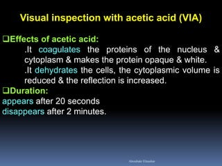 Visual inspection with acetic acid (VIA) 
Effects of acetic acid: .It coagulates the proteins of the nucleus & cytoplasm & makes the protein opaque & white. .It dehydrates the cells, the cytoplasmic volume is reduced & the reflection is increased. 
Duration: appears after 20 seconds disappears after 2 minutes. 
Aboubakr Elnashar  