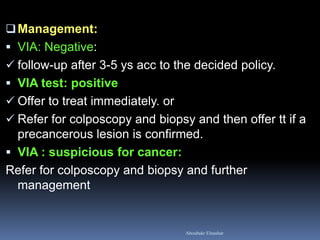 Management: 
VIA: Negative: 
follow-up after 3-5 ys acc to the decided policy. 
VIA test: positive 
Offer to treat immediately. or 
Refer for colposcopy and biopsy and then offer tt if a precancerous lesion is confirmed. 
VIA : suspicious for cancer: 
Refer for colposcopy and biopsy and further management 
Aboubakr Elnashar  