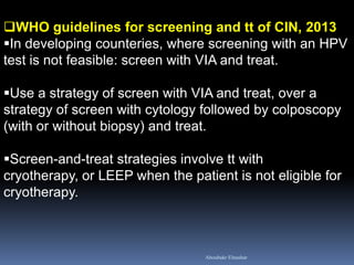 WHO guidelines for screening and tt of CIN, 2013 
In developing counteries, where screening with an HPV test is not feasible: screen with VIA and treat. 
Use a strategy of screen with VIA and treat, over a strategy of screen with cytology followed by colposcopy (with or without biopsy) and treat. 
Screen-and-treat strategies involve tt with cryotherapy, or LEEP when the patient is not eligible for cryotherapy. 
Aboubakr Elnashar  
