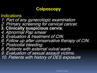 Colposcopy Indications 1. Part of any gynecologic examination 2. Primary screening for cervical cancer. 3. Clinically suspicious cervix. 4. Abnormal Pap smear 5. Evaluation & treatment of CIN. 6. Follow up after conservative therapy of CIN. 7. Postcoital bleeding. 8. Patients with external vulval warts 9. Evaluation of sexual assault victims. 10. Patients with history of DES exposure 
Aboubakr Elnashar  