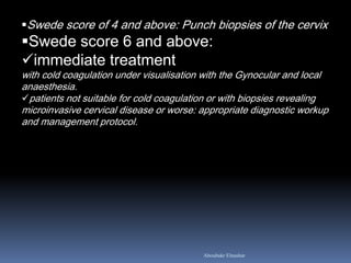 Swede score of 4 and above: Punch biopsies of the cervix 
Swede score 6 and above: 
immediate treatment with cold coagulation under visualisation with the Gynocular and local anaesthesia. 
patients not suitable for cold coagulation or with biopsies revealing microinvasive cervical disease or worse: appropriate diagnostic workup and management protocol. 
Aboubakr Elnashar  