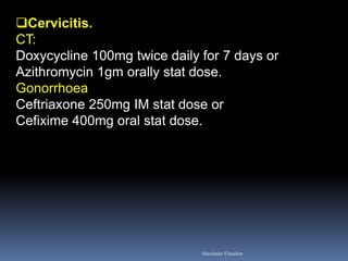 Cervicitis. CT: Doxycycline 100mg twice daily for 7 days or Azithromycin 1gm orally stat dose. Gonorrhoea Ceftriaxone 250mg IM stat dose or Cefixime 400mg oral stat dose. 
Aboubakr Elnashar  