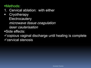 Methods: 
1.Cervical ablation: with either 
Cryotherapy Electrocautery microwave tissue coagulation laser cauterisation 
Side effects: 
copious vaginal discharge until healing is complete 
cervical stenosis 
Aboubakr Elnashar  